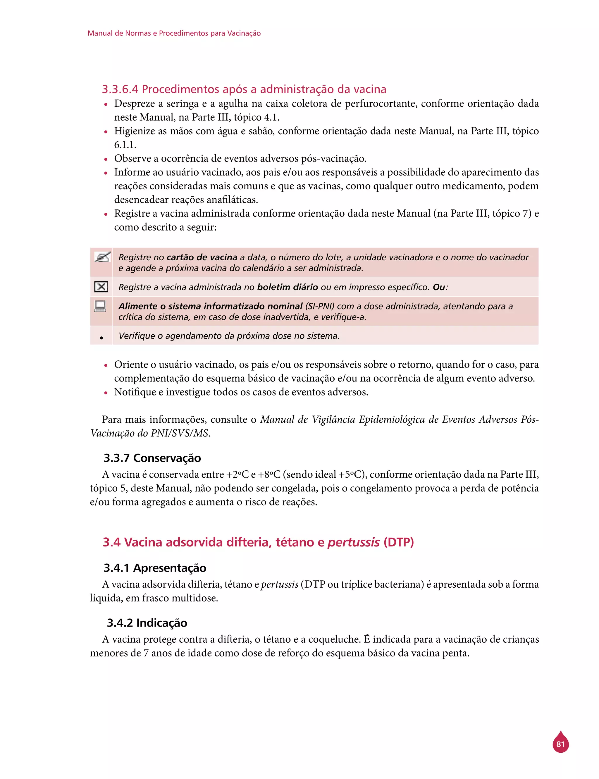 Manual de Normas e Procedimentos para Vacinação
81
3.3.6.4 Procedimentos após a administração da vacina
•	 Despreze a seringa e a agulha na caixa coletora de perfurocortante, conforme orientação dada
neste Manual, na Parte III, tópico 4.1.
•	 Higienize as mãos com água e sabão, conforme orientação dada neste Manual, na Parte III, tópico
6.1.1.
•	 Observe a ocorrência de eventos adversos pós-vacinação.
•	 Informe ao usuário vacinado, aos pais e/ou aos responsáveis a possibilidade do aparecimento das
reações consideradas mais comuns e que as vacinas, como qualquer outro medicamento, podem
desencadear reações anafiláticas.
•	 Registre a vacina administrada conforme orientação dada neste Manual (na Parte III, tópico 7) e
como descrito a seguir:
Registre no cartão de vacina a data, o número do lote, a unidade vacinadora e o nome do vacinador
e agende a próxima vacina do calendário a ser administrada.
Registre a vacina administrada no boletim diário ou em impresso específico. Ou:
Alimente o sistema informatizado nominal (SI-PNI) com a dose administrada, atentando para a
crítica do sistema, em caso de dose inadvertida, e verifique-a.
• Verifique o agendamento da próxima dose no sistema.
•	 Oriente o usuário vacinado, os pais e/ou os responsáveis sobre o retorno, quando for o caso, para
complementação do esquema básico de vacinação e/ou na ocorrência de algum evento adverso.
•	 Notifique e investigue todos os casos de eventos adversos.
Para mais informações, consulte o Manual de Vigilância Epidemiológica de Eventos Adversos Pós-
Vacinação do PNI/SVS/MS.
3.3.7 Conservação
A vacina é conservada entre +2ºC e +8ºC (sendo ideal +5ºC), conforme orientação dada na Parte III,
tópico 5, deste Manual, não podendo ser congelada, pois o congelamento provoca a perda de potência
e/ou forma agregados e aumenta o risco de reações.
3.4 Vacina adsorvida difteria, tétano e pertussis (DTP)
3.4.1 Apresentação
A vacina adsorvida difteria, tétano e pertussis (DTP ou tríplice bacteriana) é apresentada sob a forma
líquida, em frasco multidose.
3.4.2 Indicação
A vacina protege contra a difteria, o tétano e a coqueluche. É indicada para a vacinação de crianças
menores de 7 anos de idade como dose de reforço do esquema básico da vacina penta.
 