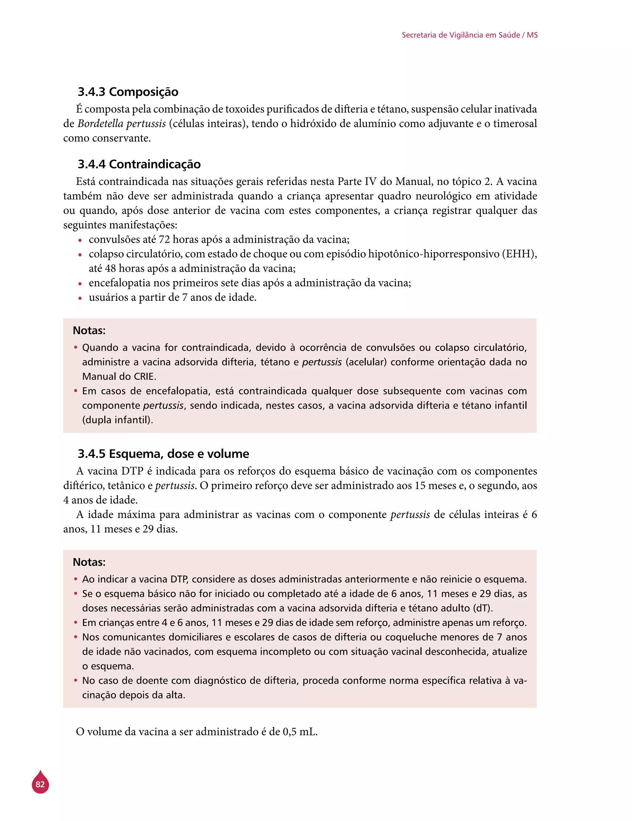 82
Secretaria de Vigilância em Saúde / MS
3.4.3 Composição
É composta pela combinação de toxoides purificados de difteria e tétano, suspensão celular inativada
de Bordetella pertussis (células inteiras), tendo o hidróxido de alumínio como adjuvante e o timerosal
como conservante.
3.4.4 Contraindicação
Está contraindicada nas situações gerais referidas nesta Parte IV do Manual, no tópico 2. A vacina
também não deve ser administrada quando a criança apresentar quadro neurológico em atividade
ou quando, após dose anterior de vacina com estes componentes, a criança registrar qualquer das
seguintes manifestações:
•	 convulsões até 72 horas após a administração da vacina;
•	 colapso circulatório, com estado de choque ou com episódio hipotônico-hiporresponsivo (EHH),
até 48 horas após a administração da vacina;
•	 encefalopatia nos primeiros sete dias após a administração da vacina;
•	 usuários a partir de 7 anos de idade.
Notas:
•	Quando a vacina for contraindicada, devido à ocorrência de convulsões ou colapso circulatório,
administre a vacina adsorvida difteria, tétano e pertussis (acelular) conforme orientação dada no
Manual do Crie.
•	Em casos de encefalopatia, está contraindicada qualquer dose subsequente com vacinas com
componente pertussis, sendo indicada, nestes casos, a vacina adsorvida difteria e tétano infantil
(dupla infantil).
3.4.5 Esquema, dose e volume
A vacina DTP é indicada para os reforços do esquema básico de vacinação com os componentes
diftérico, tetânico e pertussis. O primeiro reforço deve ser administrado aos 15 meses e, o segundo, aos
4 anos de idade.
A idade máxima para administrar as vacinas com o componente pertussis de células inteiras é 6
anos, 11 meses e 29 dias.
Notas:
•	Ao indicar a vacina DTP, considere as doses administradas anteriormente e não reinicie o esquema.
•	Se o esquema básico não for iniciado ou completado até a idade de 6 anos, 11 meses e 29 dias, as
doses necessárias serão administradas com a vacina adsorvida difteria e tétano adulto (dT).
•	Em crianças entre 4 e 6 anos, 11 meses e 29 dias de idade sem reforço, administre apenas um reforço.
•	Nos comunicantes domiciliares e escolares de casos de difteria ou coqueluche menores de 7 anos
de idade não vacinados, com esquema incompleto ou com situação vacinal desconhecida, atualize
o esquema.
•	No caso de doente com diagnóstico de difteria, proceda conforme norma específica relativa à va-
cinação depois da alta.
O volume da vacina a ser administrado é de 0,5 mL.
 