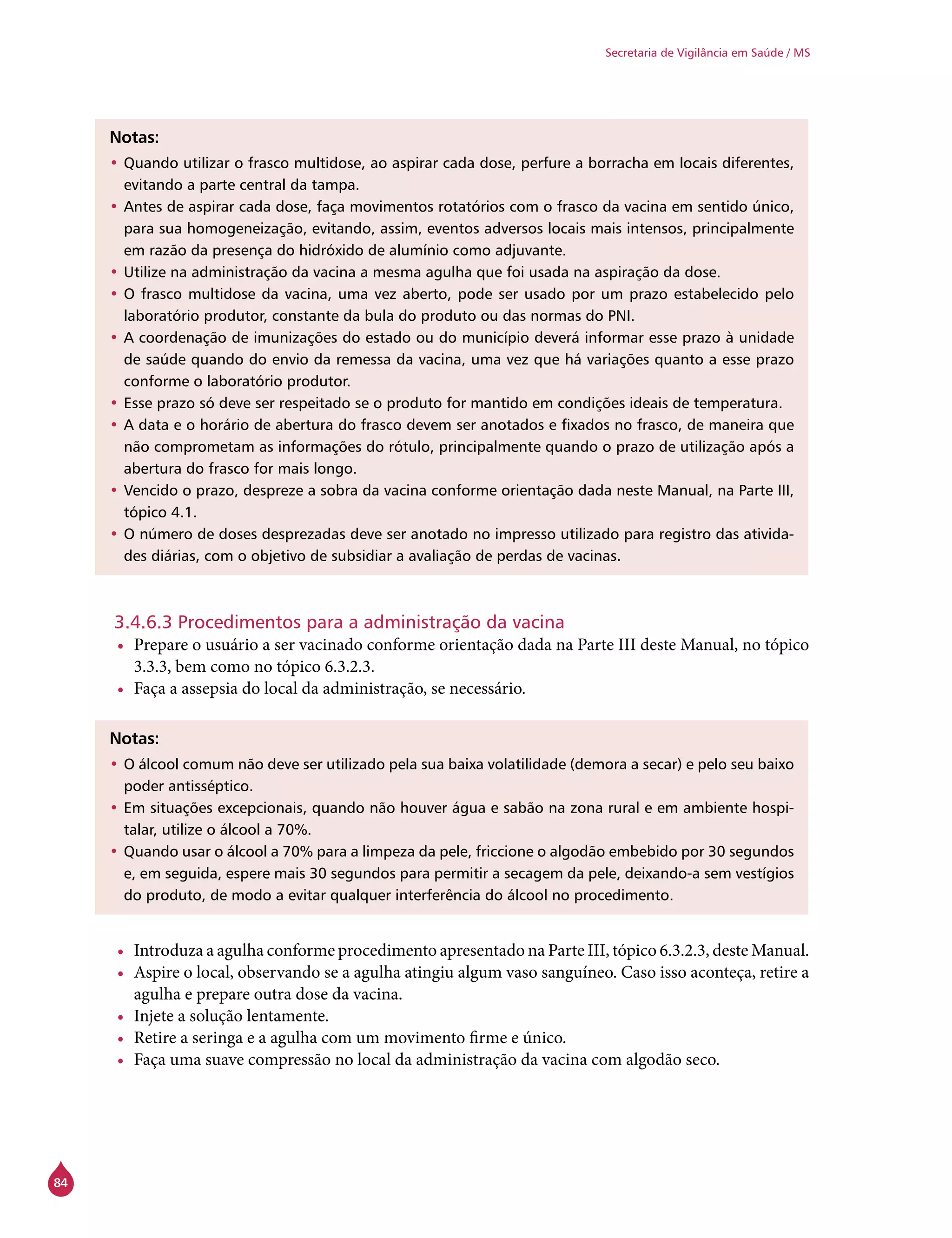 84
Secretaria de Vigilância em Saúde / MS
Notas:
•	Quando utilizar o frasco multidose, ao aspirar cada dose, perfure a borracha em locais diferentes,
evitando a parte central da tampa.
•	Antes de aspirar cada dose, faça movimentos rotatórios com o frasco da vacina em sentido único,
para sua homogeneização, evitando, assim, eventos adversos locais mais intensos, principalmente
em razão da presença do hidróxido de alumínio como adjuvante.
•	Utilize na administração da vacina a mesma agulha que foi usada na aspiração da dose.
•	O frasco multidose da vacina, uma vez aberto, pode ser usado por um prazo estabelecido pelo
laboratório produtor, constante da bula do produto ou das normas do PNI.
•	A coordenação de imunizações do estado ou do município deverá informar esse prazo à unidade
de saúde quando do envio da remessa da vacina, uma vez que há variações quanto a esse prazo
conforme o laboratório produtor.
•	Esse prazo só deve ser respeitado se o produto for mantido em condições ideais de temperatura.
•	A data e o horário de abertura do frasco devem ser anotados e fixados no frasco, de maneira que
não comprometam as informações do rótulo, principalmente quando o prazo de utilização após a
abertura do frasco for mais longo.
•	Vencido o prazo, despreze a sobra da vacina conforme orientação dada neste Manual, na Parte III,
tópico 4.1.
•	O número de doses desprezadas deve ser anotado no impresso utilizado para registro das ativida-
des diárias, com o objetivo de subsidiar a avaliação de perdas de vacinas.
3.4.6.3 Procedimentos para a administração da vacina
•	 Prepare o usuário a ser vacinado conforme orientação dada na Parte III deste Manual, no tópico
3.3.3, bem como no tópico 6.3.2.3.
•	 Faça a assepsia do local da administração, se necessário.
Notas:
•	O álcool comum não deve ser utilizado pela sua baixa volatilidade (demora a secar) e pelo seu baixo
poder antisséptico.
•	Em situações excepcionais, quando não houver água e sabão na zona rural e em ambiente hospi-
talar, utilize o álcool a 70%.
•	Quando usar o álcool a 70% para a limpeza da pele, friccione o algodão embebido por 30 segundos
e, em seguida, espere mais 30 segundos para permitir a secagem da pele, deixando-a sem vestígios
do produto, de modo a evitar qualquer interferência do álcool no procedimento.
•	 Introduza a agulha conforme procedimento apresentado na Parte III, tópico 6.3.2.3, deste Manual.
•	 Aspire o local, observando se a agulha atingiu algum vaso sanguíneo. Caso isso aconteça, retire a
agulha e prepare outra dose da vacina.
•	 Injete a solução lentamente.
•	 Retire a seringa e a agulha com um movimento firme e único.
•	 Faça uma suave compressão no local da administração da vacina com algodão seco.
 