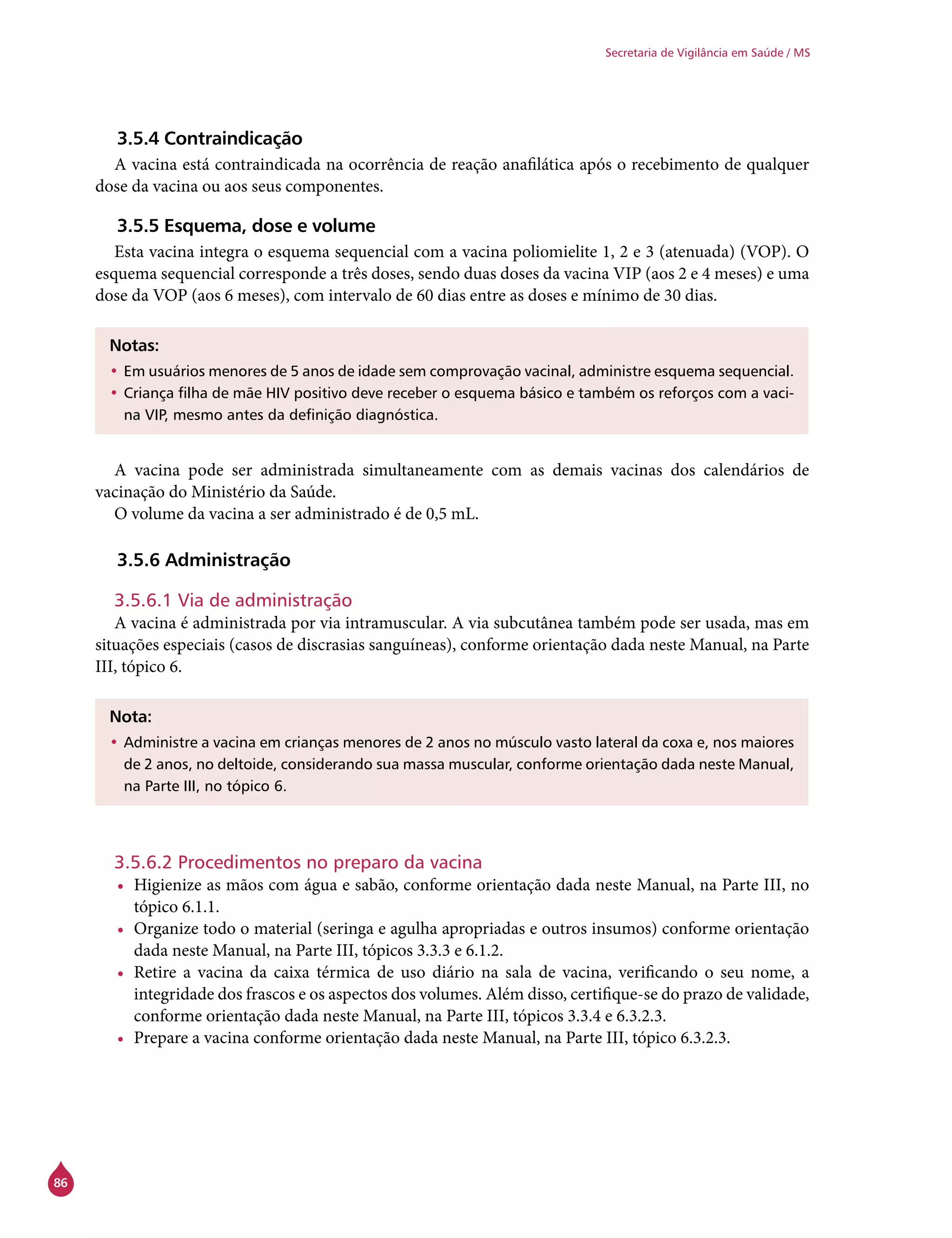 86
Secretaria de Vigilância em Saúde / MS
3.5.4 Contraindicação
A vacina está contraindicada na ocorrência de reação anafilática após o recebimento de qualquer
dose da vacina ou aos seus componentes.
3.5.5 Esquema, dose e volume
Esta vacina integra o esquema sequencial com a vacina poliomielite 1, 2 e 3 (atenuada) (VOP). O
esquema sequencial corresponde a três doses, sendo duas doses da vacina VIP (aos 2 e 4 meses) e uma
dose da VOP (aos 6 meses), com intervalo de 60 dias entre as doses e mínimo de 30 dias.
Notas:
•	Em usuários menores de 5 anos de idade sem comprovação vacinal, administre esquema sequencial.
•	Criança filha de mãe HIV positivo deve receber o esquema básico e também os reforços com a vaci-
na VIP, mesmo antes da definição diagnóstica.
A vacina pode ser administrada simultaneamente com as demais vacinas dos calendários de
vacinação do Ministério da Saúde.
O volume da vacina a ser administrado é de 0,5 mL.
3.5.6 Administração
3.5.6.1 Via de administração
A vacina é administrada por via intramuscular. A via subcutânea também pode ser usada, mas em
situações especiais (casos de discrasias sanguíneas), conforme orientação dada neste Manual, na Parte
III, tópico 6.
Nota:
•	Administre a vacina em crianças menores de 2 anos no músculo vasto lateral da coxa e, nos maiores
de 2 anos, no deltoide, considerando sua massa muscular, conforme orientação dada neste Manual,
na Parte III, no tópico 6.
3.5.6.2 Procedimentos no preparo da vacina
•	 Higienize as mãos com água e sabão, conforme orientação dada neste Manual, na Parte III, no
tópico 6.1.1.
•	 Organize todo o material (seringa e agulha apropriadas e outros insumos) conforme orientação
dada neste Manual, na Parte III, tópicos 3.3.3 e 6.1.2.
•	 Retire a vacina da caixa térmica de uso diário na sala de vacina, verificando o seu nome, a
integridade dos frascos e os aspectos dos volumes. Além disso, certifique-se do prazo de validade,
conforme orientação dada neste Manual, na Parte III, tópicos 3.3.4 e 6.3.2.3.
•	 Prepare a vacina conforme orientação dada neste Manual, na Parte III, tópico 6.3.2.3.
 