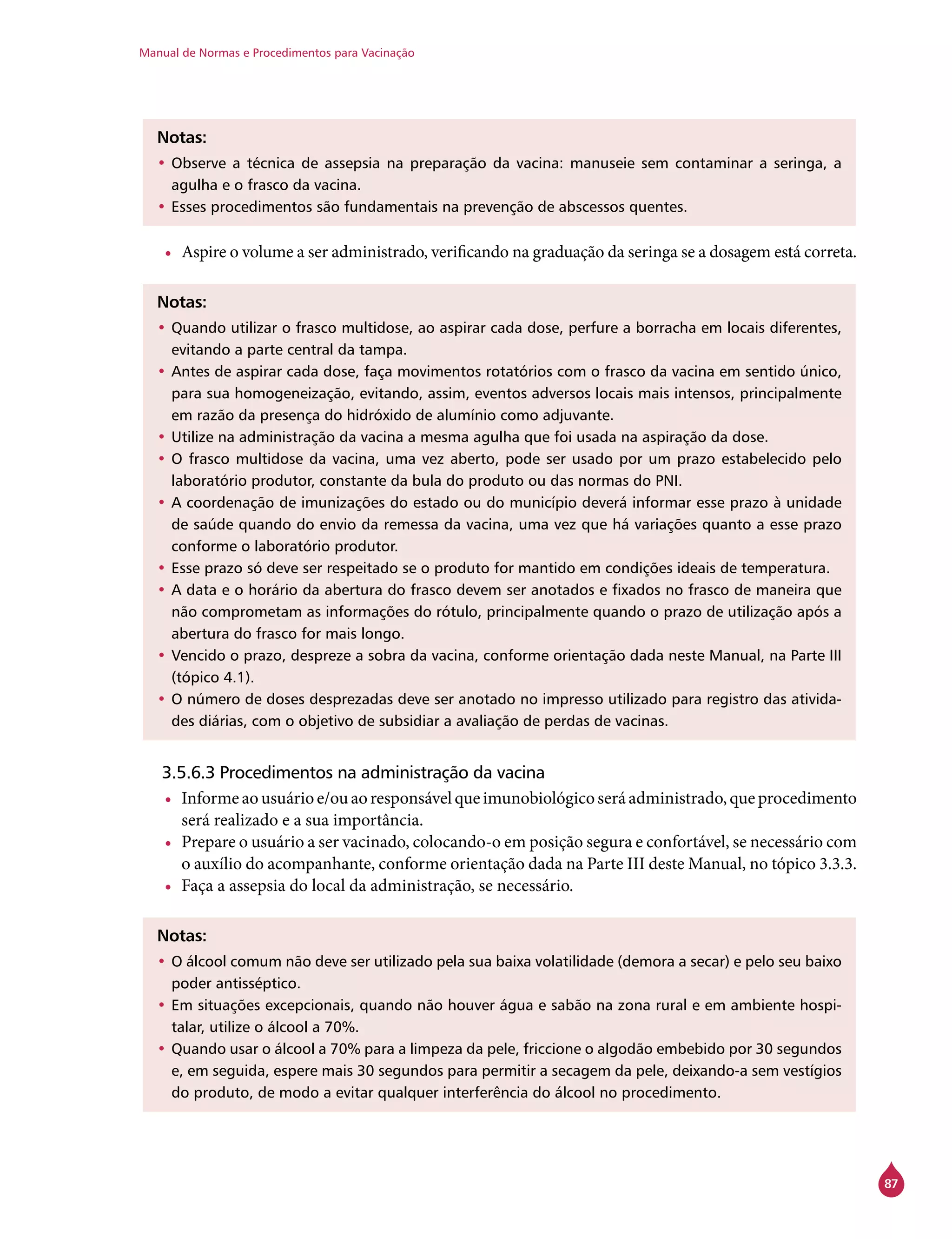 Manual de Normas e Procedimentos para Vacinação
87
Notas:
•	Observe a técnica de assepsia na preparação da vacina: manuseie sem contaminar a seringa, a
agulha e o frasco da vacina.
•	Esses procedimentos são fundamentais na prevenção de abscessos quentes.
•	 Aspire o volume a ser administrado, verificando na graduação da seringa se a dosagem está correta.
Notas:
•	Quando utilizar o frasco multidose, ao aspirar cada dose, perfure a borracha em locais diferentes,
evitando a parte central da tampa.
•	Antes de aspirar cada dose, faça movimentos rotatórios com o frasco da vacina em sentido único,
para sua homogeneização, evitando, assim, eventos adversos locais mais intensos, principalmente
em razão da presença do hidróxido de alumínio como adjuvante.
•	Utilize na administração da vacina a mesma agulha que foi usada na aspiração da dose.
•	O frasco multidose da vacina, uma vez aberto, pode ser usado por um prazo estabelecido pelo
laboratório produtor, constante da bula do produto ou das normas do PNI.
•	A coordenação de imunizações do estado ou do município deverá informar esse prazo à unidade
de saúde quando do envio da remessa da vacina, uma vez que há variações quanto a esse prazo
conforme o laboratório produtor.
•	Esse prazo só deve ser respeitado se o produto for mantido em condições ideais de temperatura.
•	A data e o horário da abertura do frasco devem ser anotados e fixados no frasco de maneira que
não comprometam as informações do rótulo, principalmente quando o prazo de utilização após a
abertura do frasco for mais longo.
•	Vencido o prazo, despreze a sobra da vacina, conforme orientação dada neste Manual, na Parte III
(tópico 4.1).
•	O número de doses desprezadas deve ser anotado no impresso utilizado para registro das ativida-
des diárias, com o objetivo de subsidiar a avaliação de perdas de vacinas.
3.5.6.3 Procedimentos na administração da vacina
•	 Informeaousuárioe/ouaoresponsávelqueimunobiológicoseráadministrado,queprocedimento
será realizado e a sua importância.
•	 Prepare o usuário a ser vacinado, colocando-o em posição segura e confortável, se necessário com
o auxílio do acompanhante, conforme orientação dada na Parte III deste Manual, no tópico 3.3.3.
•	 Faça a assepsia do local da administração, se necessário.
Notas:
•	O álcool comum não deve ser utilizado pela sua baixa volatilidade (demora a secar) e pelo seu baixo
poder antisséptico.
•	Em situações excepcionais, quando não houver água e sabão na zona rural e em ambiente hospi-
talar, utilize o álcool a 70%.
•	Quando usar o álcool a 70% para a limpeza da pele, friccione o algodão embebido por 30 segundos
e, em seguida, espere mais 30 segundos para permitir a secagem da pele, deixando-a sem vestígios
do produto, de modo a evitar qualquer interferência do álcool no procedimento.
 