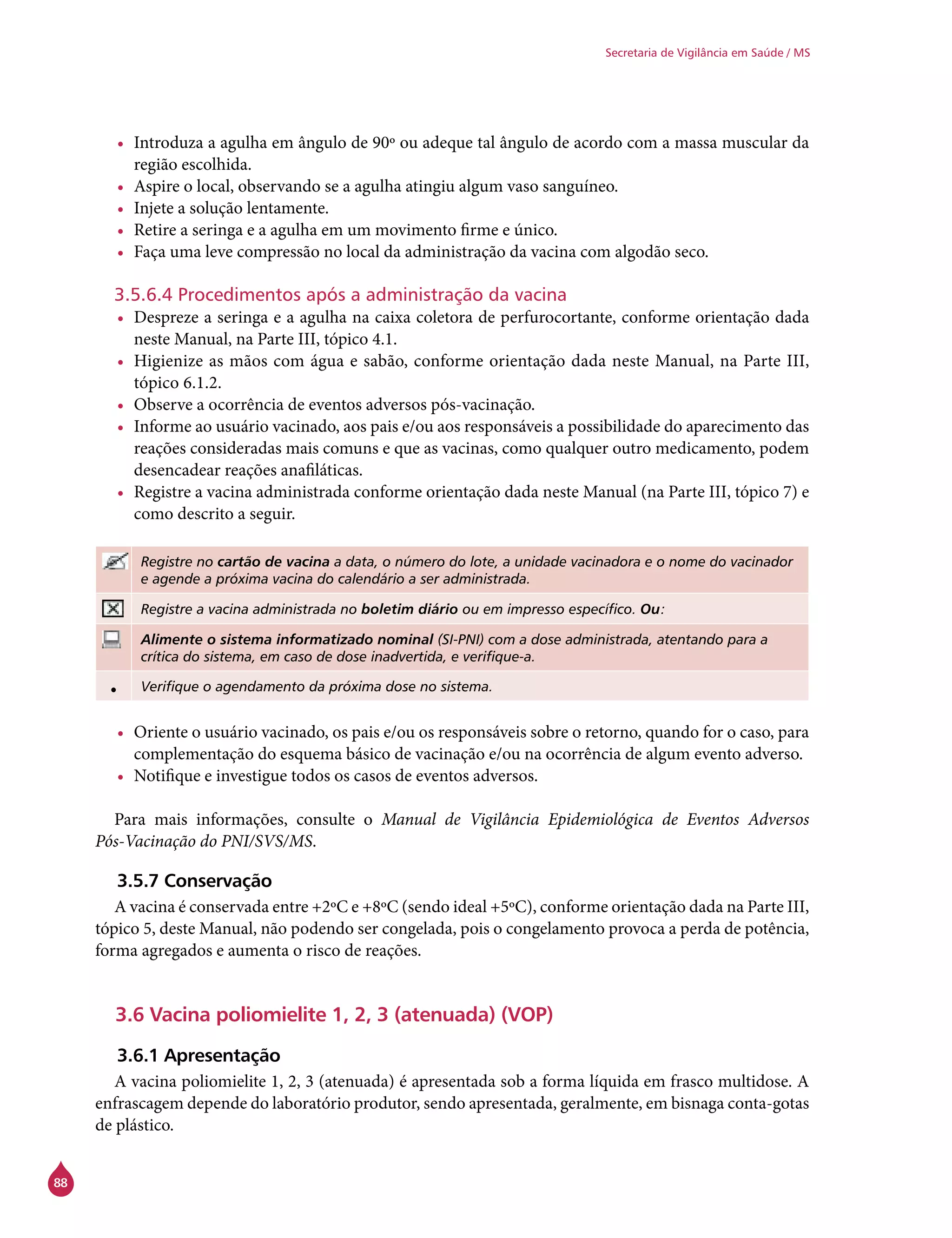 88
Secretaria de Vigilância em Saúde / MS
•	 Introduza a agulha em ângulo de 90º ou adeque tal ângulo de acordo com a massa muscular da
região escolhida.
•	 Aspire o local, observando se a agulha atingiu algum vaso sanguíneo.
•	 Injete a solução lentamente.
•	 Retire a seringa e a agulha em um movimento firme e único.
•	 Faça uma leve compressão no local da administração da vacina com algodão seco.
3.5.6.4 Procedimentos após a administração da vacina
•	 Despreze a seringa e a agulha na caixa coletora de perfurocortante, conforme orientação dada
neste Manual, na Parte III, tópico 4.1.
•	 Higienize as mãos com água e sabão, conforme orientação dada neste Manual, na Parte III,
tópico 6.1.2.
•	 Observe a ocorrência de eventos adversos pós-vacinação.
•	 Informe ao usuário vacinado, aos pais e/ou aos responsáveis a possibilidade do aparecimento das
reações consideradas mais comuns e que as vacinas, como qualquer outro medicamento, podem
desencadear reações anafiláticas.
•	 Registre a vacina administrada conforme orientação dada neste Manual (na Parte III, tópico 7) e
como descrito a seguir.
Registre no cartão de vacina a data, o número do lote, a unidade vacinadora e o nome do vacinador
e agende a próxima vacina do calendário a ser administrada.
Registre a vacina administrada no boletim diário ou em impresso específico. Ou:
Alimente o sistema informatizado nominal (SI-PNI) com a dose administrada, atentando para a
crítica do sistema, em caso de dose inadvertida, e verifique-a.
• Verifique o agendamento da próxima dose no sistema.
•	 Oriente o usuário vacinado, os pais e/ou os responsáveis sobre o retorno, quando for o caso, para
complementação do esquema básico de vacinação e/ou na ocorrência de algum evento adverso.
•	 Notifique e investigue todos os casos de eventos adversos.
Para mais informações, consulte o Manual de Vigilância Epidemiológica de Eventos Adversos
Pós-Vacinação do PNI/SVS/MS.
3.5.7 Conservação
A vacina é conservada entre +2ºC e +8ºC (sendo ideal +5ºC), conforme orientação dada na Parte III,
tópico 5, deste Manual, não podendo ser congelada, pois o congelamento provoca a perda de potência,
forma agregados e aumenta o risco de reações.
3.6 Vacina poliomielite 1, 2, 3 (atenuada) (VOP)
3.6.1 Apresentação
A vacina poliomielite 1, 2, 3 (atenuada) é apresentada sob a forma líquida em frasco multidose. A
enfrascagem depende do laboratório produtor, sendo apresentada, geralmente, em bisnaga conta-gotas
de plástico.
 