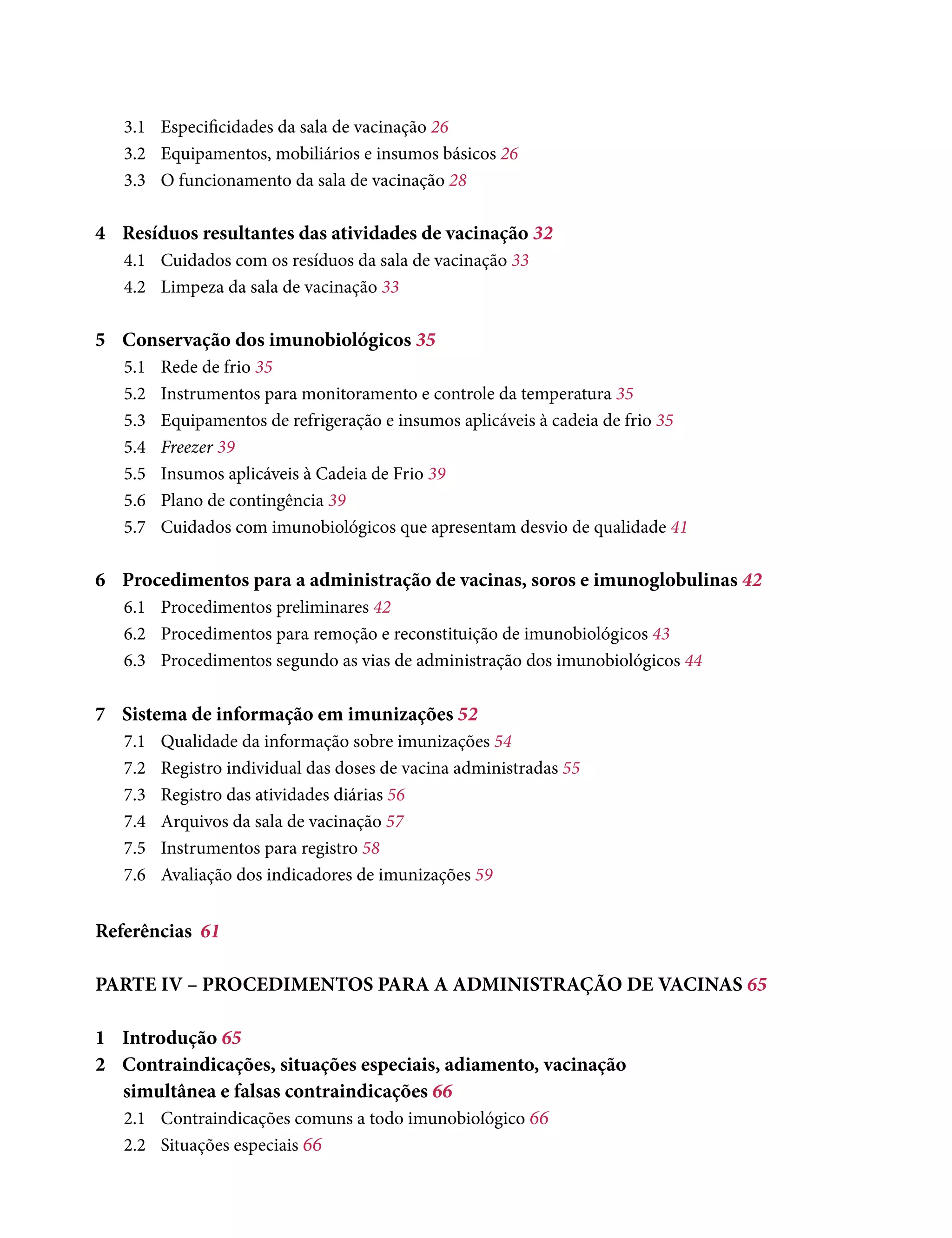 3.1	 Especificidades da sala de vacinação 26
3.2	 Equipamentos, mobiliários e insumos básicos 26
3.3	 O funcionamento da sala de vacinação 28
4	 Resíduos resultantes das atividades de vacinação 32
4.1	 Cuidados com os resíduos da sala de vacinação 33
4.2	 Limpeza da sala de vacinação 33
5	 Conservação dos imunobiológicos 35
5.1	Rede de frio 35
5.2	 Instrumentos para monitoramento e controle da temperatura 35
5.3	 Equipamentos de refrigeração e insumos aplicáveis à cadeia de frio 35
5.4	 Freezer 39
5.5	 Insumos aplicáveis à Cadeia de Frio 39
5.6	 Plano de contingência 39
5.7	 Cuidados com imunobiológicos que apresentam desvio de qualidade 41
6	 Procedimentos para a administração de vacinas, soros e imunoglobulinas 42
6.1	 Procedimentos preliminares 42
6.2	 Procedimentos para remoção e reconstituição de imunobiológicos 43
6.3	 Procedimentos segundo as vias de administração dos imunobiológicos 44
7	 Sistema de informação em imunizações 52
7.1	 Qualidade da informação sobre imunizações 54
7.2	Registro individual das doses de vacina administradas 55
7.3	Registro das atividades diárias 56
7.4	 Arquivos da sala de vacinação 57
7.5	 Instrumentos para registro 58
7.6	 Avaliação dos indicadores de imunizações 59
Referências	 61
PARTE IV – PROCEDIMENTOS PARA A ADMINISTRAÇÃO DE VACINAS 65
1	Introdução 65
2	 Contraindicações, situações especiais, adiamento, vacinação
simultânea e falsas contraindicações 66
2.1	 Contraindicações comuns a todo imunobiológico 66
2.2	 Situações especiais 66
 