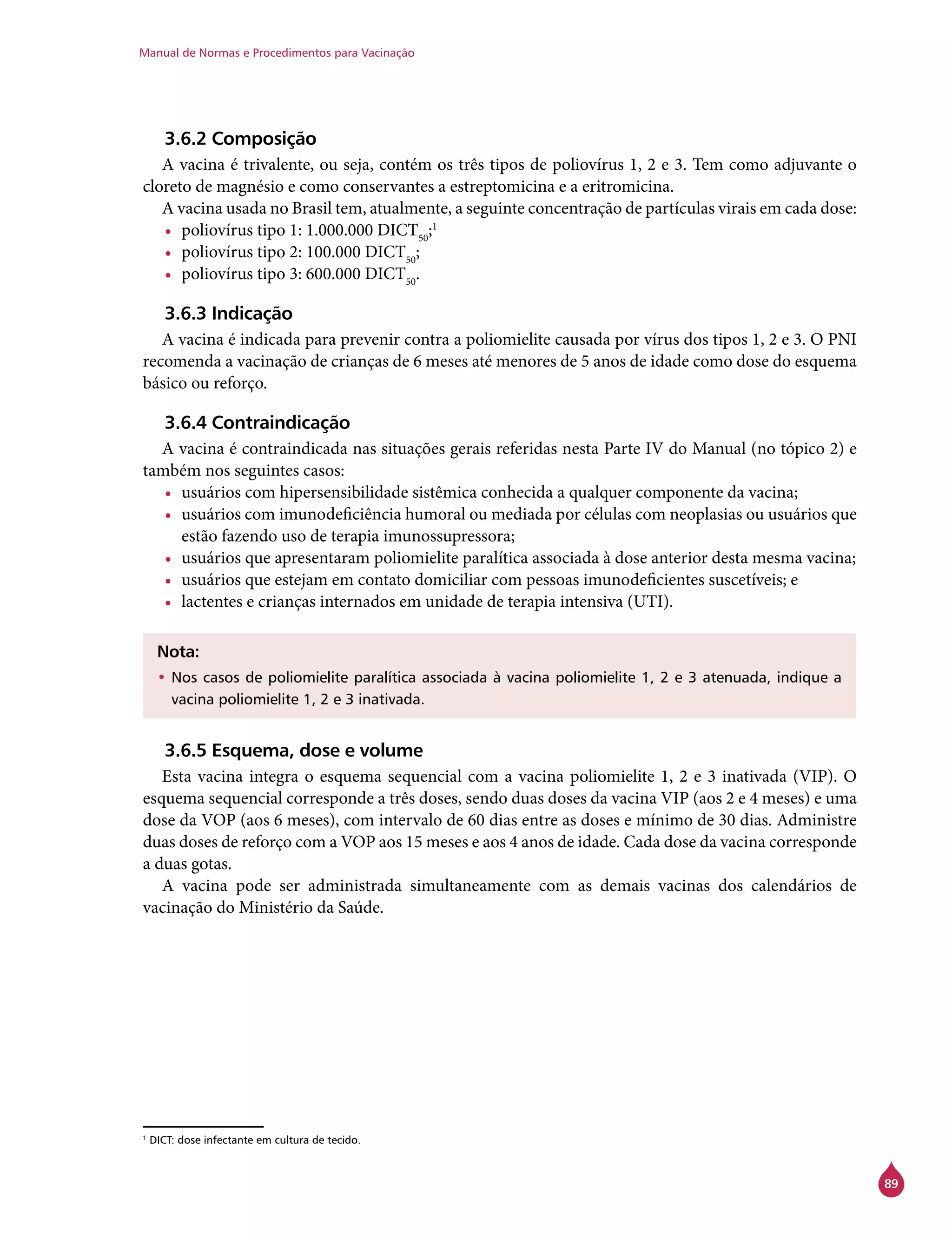 Manual de Normas e Procedimentos para Vacinação
89
3.6.2 Composição
A vacina é trivalente, ou seja, contém os três tipos de poliovírus 1, 2 e 3. Tem como adjuvante o
cloreto de magnésio e como conservantes a estreptomicina e a eritromicina.
A vacina usada no Brasil tem, atualmente, a seguinte concentração de partículas virais em cada dose:
•	 poliovírus tipo 1: 1.000.000 DICT50
;1
•	 poliovírus tipo 2: 100.000 DICT50
;
•	 poliovírus tipo 3: 600.000 DICT50
.
3.6.3 Indicação
A vacina é indicada para prevenir contra a poliomielite causada por vírus dos tipos 1, 2 e 3. O PNI
recomenda a vacinação de crianças de 6 meses até menores de 5 anos de idade como dose do esquema
básico ou reforço.
3.6.4 Contraindicação
A vacina é contraindicada nas situações gerais referidas nesta Parte IV do Manual (no tópico 2) e
também nos seguintes casos:
•	 usuários com hipersensibilidade sistêmica conhecida a qualquer componente da vacina;
•	 usuários com imunodeficiência humoral ou mediada por células com neoplasias ou usuários que
estão fazendo uso de terapia imunossupressora;
•	 usuários que apresentaram poliomielite paralítica associada à dose anterior desta mesma vacina;
•	 usuários que estejam em contato domiciliar com pessoas imunodeficientes suscetíveis; e
•	 lactentes e crianças internados em unidade de terapia intensiva (UTI).
Nota:
•	Nos casos de poliomielite paralítica associada à vacina poliomielite 1, 2 e 3 atenuada, indique a
vacina poliomielite 1, 2 e 3 inativada.
3.6.5 Esquema, dose e volume
Esta vacina integra o esquema sequencial com a vacina poliomielite 1, 2 e 3 inativada (VIP). O
esquema sequencial corresponde a três doses, sendo duas doses da vacina VIP (aos 2 e 4 meses) e uma
dose da VOP (aos 6 meses), com intervalo de 60 dias entre as doses e mínimo de 30 dias. Administre
duas doses de reforço com a VOP aos 15 meses e aos 4 anos de idade. Cada dose da vacina corresponde
a duas gotas.
A vacina pode ser administrada simultaneamente com as demais vacinas dos calendários de
vacinação do Ministério da Saúde.
1
DICT: dose infectante em cultura de tecido.
 