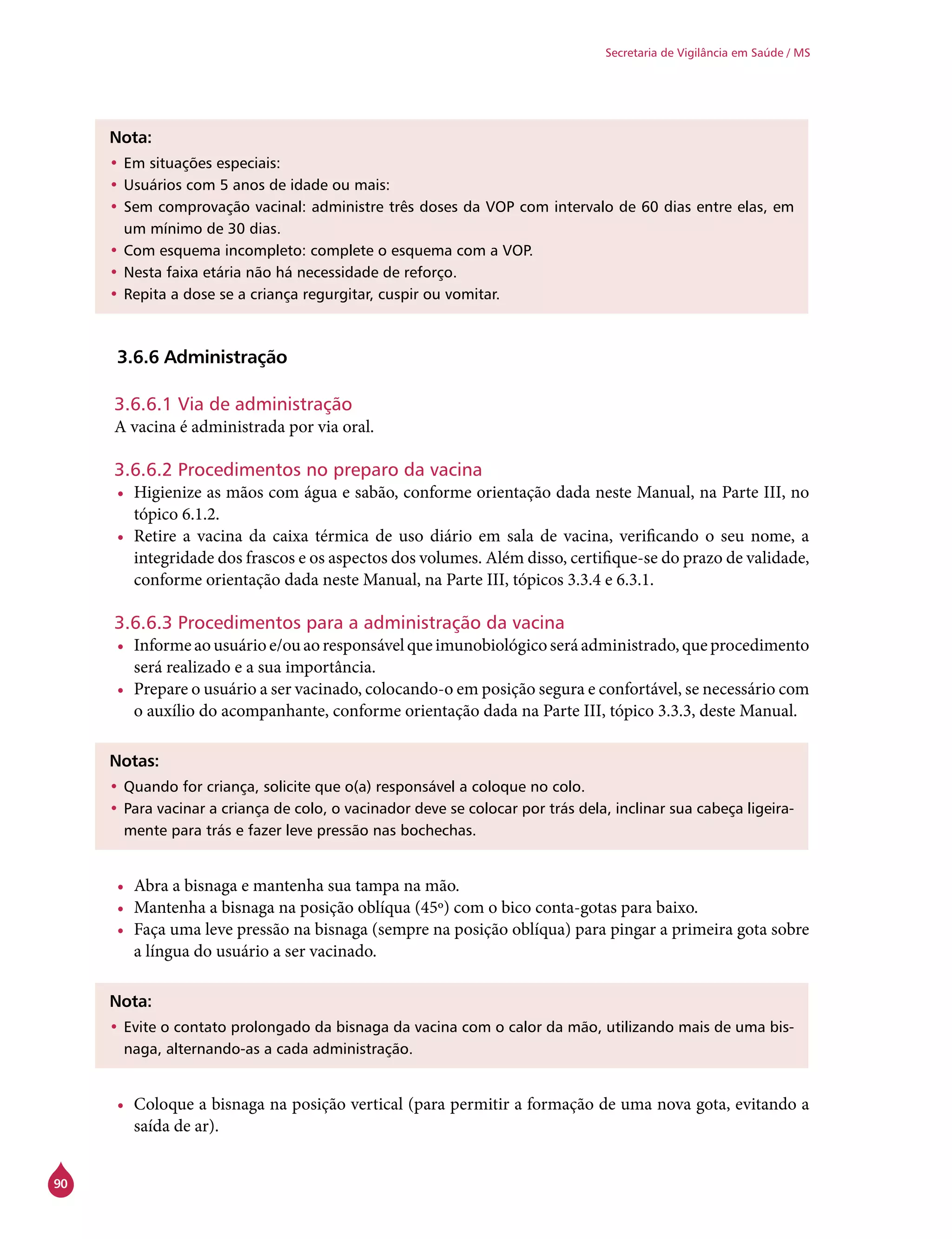 90
Secretaria de Vigilância em Saúde / MS
Nota:
•	Em situações especiais:
•	Usuários com 5 anos de idade ou mais:
•	Sem comprovação vacinal: administre três doses da VOP com intervalo de 60 dias entre elas, em
um mínimo de 30 dias.
•	Com esquema incompleto: complete o esquema com a VOP.
•	Nesta faixa etária não há necessidade de reforço.
•	Repita a dose se a criança regurgitar, cuspir ou vomitar.
3.6.6 Administração
3.6.6.1 Via de administração
A vacina é administrada por via oral.
3.6.6.2 Procedimentos no preparo da vacina
•	 Higienize as mãos com água e sabão, conforme orientação dada neste Manual, na Parte III, no
tópico 6.1.2.
•	 Retire a vacina da caixa térmica de uso diário em sala de vacina, verificando o seu nome, a
integridade dos frascos e os aspectos dos volumes. Além disso, certifique-se do prazo de validade,
conforme orientação dada neste Manual, na Parte III, tópicos 3.3.4 e 6.3.1.
3.6.6.3 Procedimentos para a administração da vacina
•	 Informeaousuárioe/ouaoresponsávelqueimunobiológicoseráadministrado,queprocedimento
será realizado e a sua importância.
•	 Prepare o usuário a ser vacinado, colocando-o em posição segura e confortável, se necessário com
o auxílio do acompanhante, conforme orientação dada na Parte III, tópico 3.3.3, deste Manual.
Notas:
•	Quando for criança, solicite que o(a) responsável a coloque no colo.
•	Para vacinar a criança de colo, o vacinador deve se colocar por trás dela, inclinar sua cabeça ligeira-
mente para trás e fazer leve pressão nas bochechas.
•	 Abra a bisnaga e mantenha sua tampa na mão.
•	 Mantenha a bisnaga na posição oblíqua (45º) com o bico conta-gotas para baixo.
•	 Faça uma leve pressão na bisnaga (sempre na posição oblíqua) para pingar a primeira gota sobre
a língua do usuário a ser vacinado.
Nota:
•	Evite o contato prolongado da bisnaga da vacina com o calor da mão, utilizando mais de uma bis-
naga, alternando-as a cada administração.
•	 Coloque a bisnaga na posição vertical (para permitir a formação de uma nova gota, evitando a
saída de ar).
 