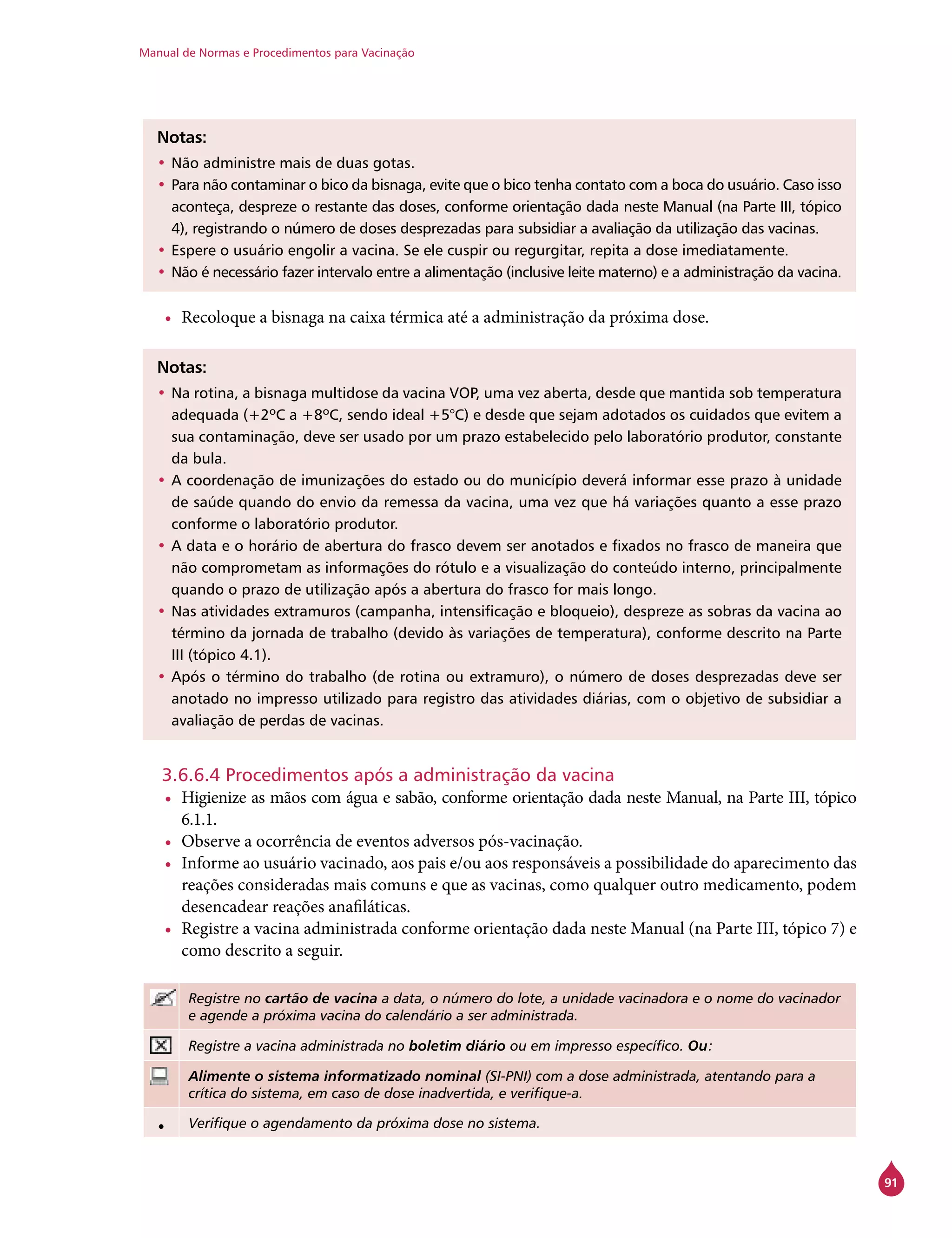 Manual de Normas e Procedimentos para Vacinação
91
Notas:
•	Não administre mais de duas gotas.
•	Para não contaminar o bico da bisnaga, evite que o bico tenha contato com a boca do usuário. Caso isso
aconteça, despreze o restante das doses, conforme orientação dada neste Manual (na Parte III, tópico
4), registrando o número de doses desprezadas para subsidiar a avaliação da utilização das vacinas.
•	Espere o usuário engolir a vacina. Se ele cuspir ou regurgitar, repita a dose imediatamente.
•	Não é necessário fazer intervalo entre a alimentação (inclusive leite materno) e a administração da vacina.
•	 Recoloque a bisnaga na caixa térmica até a administração da próxima dose.
Notas:
•	Na rotina, a bisnaga multidose da vacina VOP, uma vez aberta, desde que mantida sob temperatura
adequada (+2ºC a +8ºC, sendo ideal +5°C) e desde que sejam adotados os cuidados que evitem a
sua contaminação, deve ser usado por um prazo estabelecido pelo laboratório produtor, constante
da bula.
•	A coordenação de imunizações do estado ou do município deverá informar esse prazo à unidade
de saúde quando do envio da remessa da vacina, uma vez que há variações quanto a esse prazo
conforme o laboratório produtor.
•	A data e o horário de abertura do frasco devem ser anotados e fixados no frasco de maneira que
não comprometam as informações do rótulo e a visualização do conteúdo interno, principalmente
quando o prazo de utilização após a abertura do frasco for mais longo.
•	Nas atividades extramuros (campanha, intensificação e bloqueio), despreze as sobras da vacina ao
término da jornada de trabalho (devido às variações de temperatura), conforme descrito na Parte
III (tópico 4.1).
•	Após o término do trabalho (de rotina ou extramuro), o número de doses desprezadas deve ser
anotado no impresso utilizado para registro das atividades diárias, com o objetivo de subsidiar a
avaliação de perdas de vacinas.
3.6.6.4 Procedimentos após a administração da vacina
•	 Higienize as mãos com água e sabão, conforme orientação dada neste Manual, na Parte III, tópico
6.1.1.
•	 Observe a ocorrência de eventos adversos pós-vacinação.
•	 Informe ao usuário vacinado, aos pais e/ou aos responsáveis a possibilidade do aparecimento das
reações consideradas mais comuns e que as vacinas, como qualquer outro medicamento, podem
desencadear reações anafiláticas.
•	 Registre a vacina administrada conforme orientação dada neste Manual (na Parte III, tópico 7) e
como descrito a seguir.
Registre no cartão de vacina a data, o número do lote, a unidade vacinadora e o nome do vacinador
e agende a próxima vacina do calendário a ser administrada.
Registre a vacina administrada no boletim diário ou em impresso específico. Ou:
Alimente o sistema informatizado nominal (SI-PNI) com a dose administrada, atentando para a
crítica do sistema, em caso de dose inadvertida, e verifique-a.
• Verifique o agendamento da próxima dose no sistema.
 