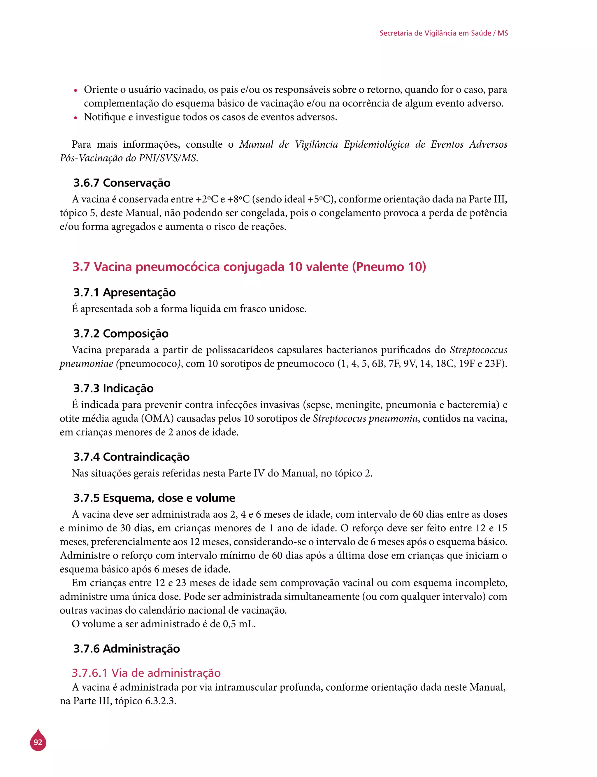 92
Secretaria de Vigilância em Saúde / MS
•	 Oriente o usuário vacinado, os pais e/ou os responsáveis sobre o retorno, quando for o caso, para
complementação do esquema básico de vacinação e/ou na ocorrência de algum evento adverso.
•	 Notifique e investigue todos os casos de eventos adversos.
Para mais informações, consulte o Manual de Vigilância Epidemiológica de Eventos Adversos
Pós-Vacinação do PNI/SVS/MS.
3.6.7 Conservação
A vacina é conservada entre +2ºC e +8ºC (sendo ideal +5ºC), conforme orientação dada na Parte III,
tópico 5, deste Manual, não podendo ser congelada, pois o congelamento provoca a perda de potência
e/ou forma agregados e aumenta o risco de reações.
3.7 Vacina pneumocócica conjugada 10 valente (Pneumo 10)
3.7.1 Apresentação
É apresentada sob a forma líquida em frasco unidose.
3.7.2 Composição
Vacina preparada a partir de polissacarídeos capsulares bacterianos purificados do Streptococcus
pneumoniae (pneumococo), com 10 sorotipos de pneumococo (1, 4, 5, 6B, 7F, 9V, 14, 18C, 19F e 23F).
3.7.3 Indicação
É indicada para prevenir contra infecções invasivas (sepse, meningite, pneumonia e bacteremia) e
otite média aguda (OMA) causadas pelos 10 sorotipos de Streptococus pneumonia, contidos na vacina,
em crianças menores de 2 anos de idade.
3.7.4 Contraindicação
Nas situações gerais referidas nesta Parte IV do Manual, no tópico 2.
3.7.5 Esquema, dose e volume
A vacina deve ser administrada aos 2, 4 e 6 meses de idade, com intervalo de 60 dias entre as doses
e mínimo de 30 dias, em crianças menores de 1 ano de idade. O reforço deve ser feito entre 12 e 15
meses, preferencialmente aos 12 meses, considerando-se o intervalo de 6 meses após o esquema básico.
Administre o reforço com intervalo mínimo de 60 dias após a última dose em crianças que iniciam o
esquema básico após 6 meses de idade.
Em crianças entre 12 e 23 meses de idade sem comprovação vacinal ou com esquema incompleto,
administre uma única dose. Pode ser administrada simultaneamente (ou com qualquer intervalo) com
outras vacinas do calendário nacional de vacinação.
O volume a ser administrado é de 0,5 mL.
3.7.6 Administração
3.7.6.1 Via de administração
A vacina é administrada por via intramuscular profunda, conforme orientação dada neste Manual,
na Parte III, tópico 6.3.2.3.
 