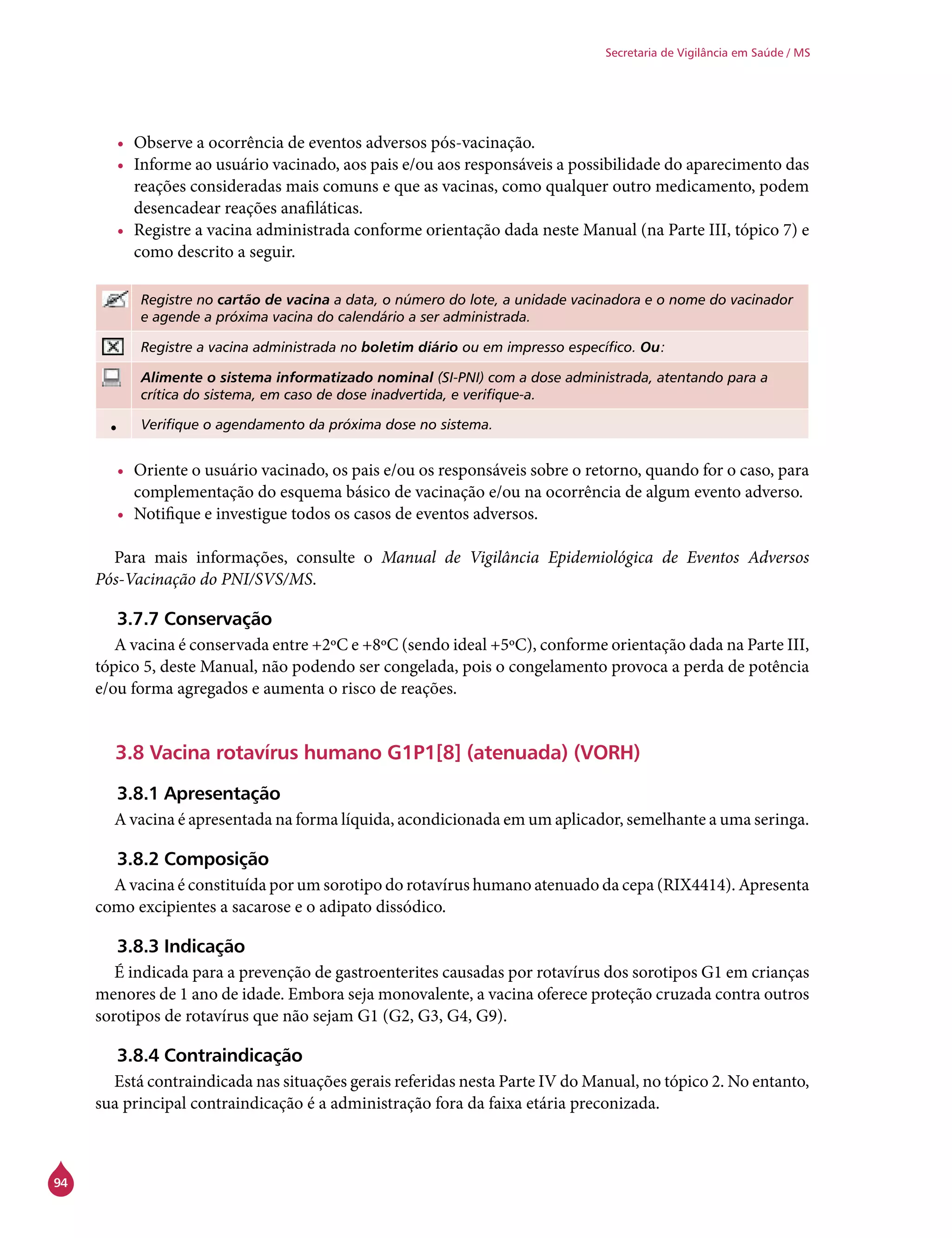 94
Secretaria de Vigilância em Saúde / MS
•	 Observe a ocorrência de eventos adversos pós-vacinação.
•	 Informe ao usuário vacinado, aos pais e/ou aos responsáveis a possibilidade do aparecimento das
reações consideradas mais comuns e que as vacinas, como qualquer outro medicamento, podem
desencadear reações anafiláticas.
•	 Registre a vacina administrada conforme orientação dada neste Manual (na Parte III, tópico 7) e
como descrito a seguir.
Registre no cartão de vacina a data, o número do lote, a unidade vacinadora e o nome do vacinador
e agende a próxima vacina do calendário a ser administrada.
Registre a vacina administrada no boletim diário ou em impresso específico. Ou:
Alimente o sistema informatizado nominal (SI-PNI) com a dose administrada, atentando para a
crítica do sistema, em caso de dose inadvertida, e verifique-a.
• Verifique o agendamento da próxima dose no sistema.
•	 Oriente o usuário vacinado, os pais e/ou os responsáveis sobre o retorno, quando for o caso, para
complementação do esquema básico de vacinação e/ou na ocorrência de algum evento adverso.
•	 Notifique e investigue todos os casos de eventos adversos.
Para mais informações, consulte o Manual de Vigilância Epidemiológica de Eventos Adversos
Pós-Vacinação do PNI/SVS/MS.
3.7.7 Conservação
A vacina é conservada entre +2ºC e +8ºC (sendo ideal +5ºC), conforme orientação dada na Parte III,
tópico 5, deste Manual, não podendo ser congelada, pois o congelamento provoca a perda de potência
e/ou forma agregados e aumenta o risco de reações.
3.8 Vacina rotavírus humano G1P1[8] (atenuada) (VORH)
3.8.1 Apresentação
A vacina é apresentada na forma líquida, acondicionada em um aplicador, semelhante a uma seringa.
3.8.2 Composição
A vacina é constituída por um sorotipo do rotavírus humano atenuado da cepa (RIX4414). Apresenta
como excipientes a sacarose e o adipato dissódico.
3.8.3 Indicação
É indicada para a prevenção de gastroenterites causadas por rotavírus dos sorotipos G1 em crianças
menores de 1 ano de idade. Embora seja monovalente, a vacina oferece proteção cruzada contra outros
sorotipos de rotavírus que não sejam G1 (G2, G3, G4, G9).
3.8.4 Contraindicação
Está contraindicada nas situações gerais referidas nesta Parte IV do Manual, no tópico 2. No entanto,
sua principal contraindicação é a administração fora da faixa etária preconizada.
 