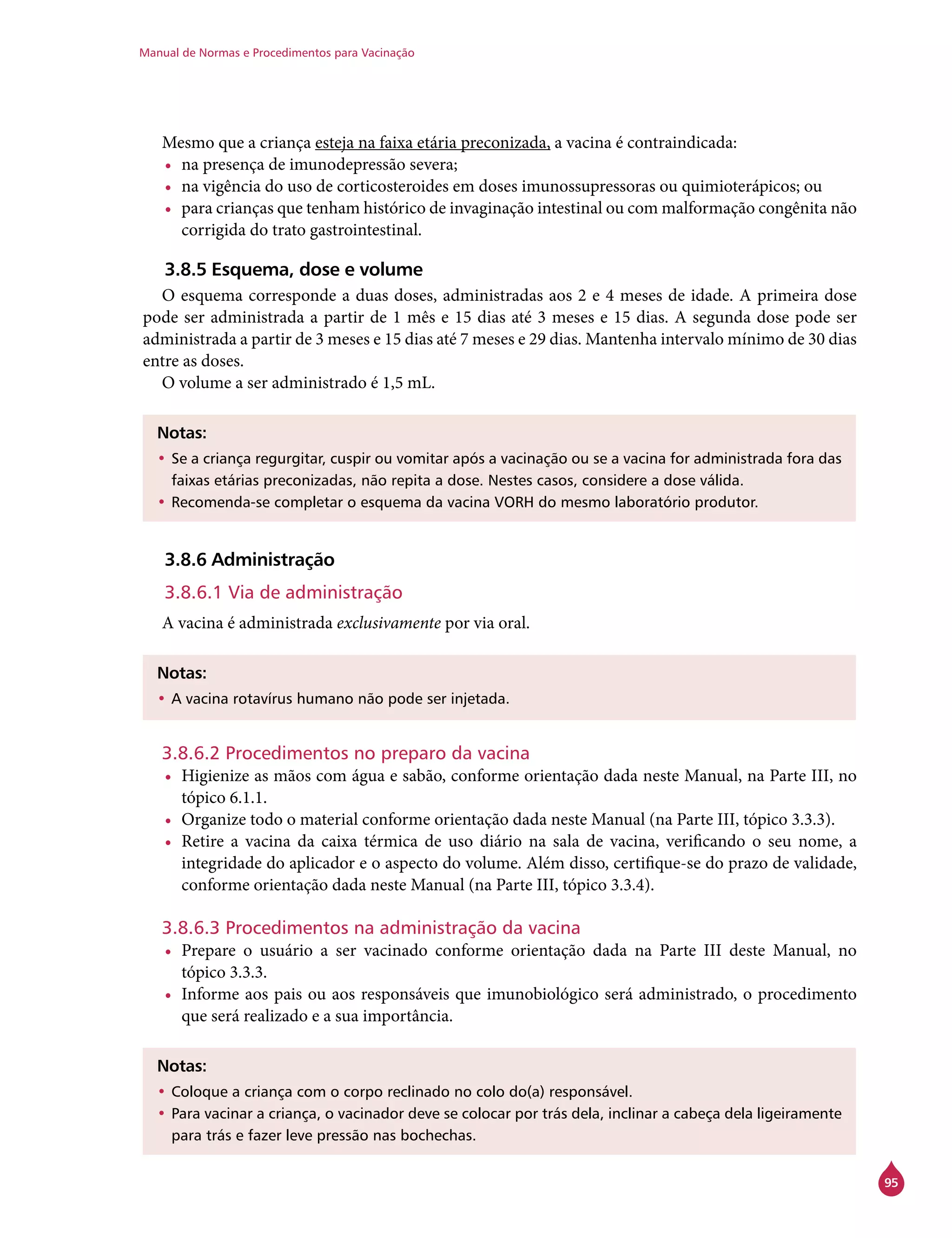 Manual de Normas e Procedimentos para Vacinação
95
Mesmo que a criança esteja na faixa etária preconizada, a vacina é contraindicada:
•	 na presença de imunodepressão severa;
•	 na vigência do uso de corticosteroides em doses imunossupressoras ou quimioterápicos; ou
•	 para crianças que tenham histórico de invaginação intestinal ou com malformação congênita não
corrigida do trato gastrointestinal.
3.8.5 Esquema, dose e volume
O esquema corresponde a duas doses, administradas aos 2 e 4 meses de idade. A primeira dose
pode ser administrada a partir de 1 mês e 15 dias até 3 meses e 15 dias. A segunda dose pode ser
administrada a partir de 3 meses e 15 dias até 7 meses e 29 dias. Mantenha intervalo mínimo de 30 dias
entre as doses.
O volume a ser administrado é 1,5 mL.
Notas:
•	Se a criança regurgitar, cuspir ou vomitar após a vacinação ou se a vacina for administrada fora das
faixas etárias preconizadas, não repita a dose. Nestes casos, considere a dose válida.
•	Recomenda-se completar o esquema da vacina VORH do mesmo laboratório produtor.
3.8.6 Administração
3.8.6.1 Via de administração
A vacina é administrada exclusivamente por via oral.
Notas:
•	A vacina rotavírus humano não pode ser injetada.
3.8.6.2 Procedimentos no preparo da vacina
•	 Higienize as mãos com água e sabão, conforme orientação dada neste Manual, na Parte III, no
tópico 6.1.1.
•	 Organize todo o material conforme orientação dada neste Manual (na Parte III, tópico 3.3.3).
•	 Retire a vacina da caixa térmica de uso diário na sala de vacina, verificando o seu nome, a
integridade do aplicador e o aspecto do volume. Além disso, certifique-se do prazo de validade,
conforme orientação dada neste Manual (na Parte III, tópico 3.3.4).
3.8.6.3 Procedimentos na administração da vacina
•	 Prepare o usuário a ser vacinado conforme orientação dada na Parte III deste Manual, no
tópico 3.3.3.
•	 Informe aos pais ou aos responsáveis que imunobiológico será administrado, o procedimento
que será realizado e a sua importância.
Notas:
•	Coloque a criança com o corpo reclinado no colo do(a) responsável.
•	Para vacinar a criança, o vacinador deve se colocar por trás dela, inclinar a cabeça dela ligeiramente
para trás e fazer leve pressão nas bochechas.
 