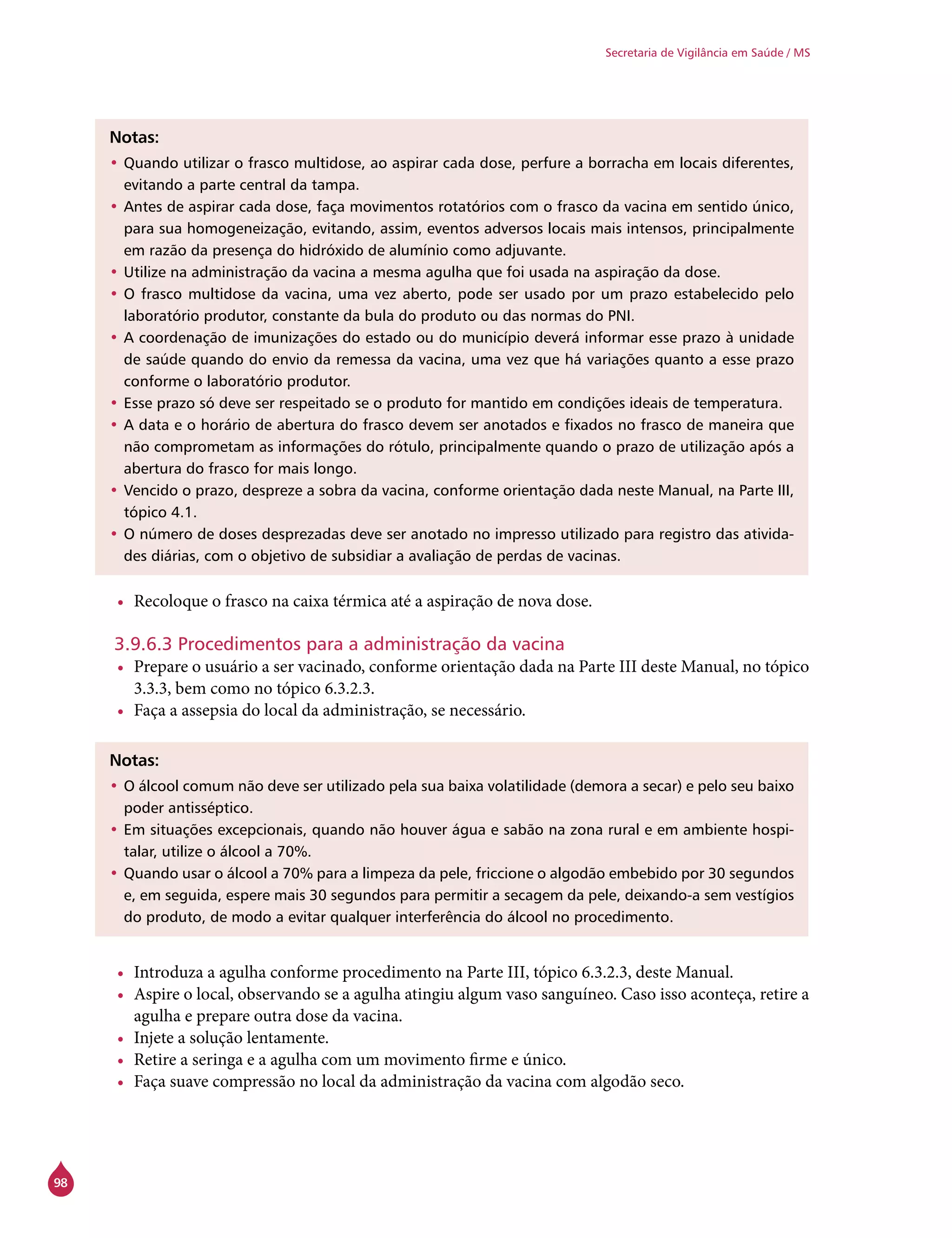 98
Secretaria de Vigilância em Saúde / MS
Notas:
•	Quando utilizar o frasco multidose, ao aspirar cada dose, perfure a borracha em locais diferentes,
evitando a parte central da tampa.
•	Antes de aspirar cada dose, faça movimentos rotatórios com o frasco da vacina em sentido único,
para sua homogeneização, evitando, assim, eventos adversos locais mais intensos, principalmente
em razão da presença do hidróxido de alumínio como adjuvante.
•	Utilize na administração da vacina a mesma agulha que foi usada na aspiração da dose.
•	O frasco multidose da vacina, uma vez aberto, pode ser usado por um prazo estabelecido pelo
laboratório produtor, constante da bula do produto ou das normas do PNI.
•	A coordenação de imunizações do estado ou do município deverá informar esse prazo à unidade
de saúde quando do envio da remessa da vacina, uma vez que há variações quanto a esse prazo
conforme o laboratório produtor.
•	Esse prazo só deve ser respeitado se o produto for mantido em condições ideais de temperatura.
•	A data e o horário de abertura do frasco devem ser anotados e fixados no frasco de maneira que
não comprometam as informações do rótulo, principalmente quando o prazo de utilização após a
abertura do frasco for mais longo.
•	Vencido o prazo, despreze a sobra da vacina, conforme orientação dada neste Manual, na Parte III,
tópico 4.1.
•	O número de doses desprezadas deve ser anotado no impresso utilizado para registro das ativida-
des diárias, com o objetivo de subsidiar a avaliação de perdas de vacinas.
•	 Recoloque o frasco na caixa térmica até a aspiração de nova dose.
3.9.6.3 Procedimentos para a administração da vacina
•	 Prepare o usuário a ser vacinado, conforme orientação dada na Parte III deste Manual, no tópico
3.3.3, bem como no tópico 6.3.2.3.
•	 Faça a assepsia do local da administração, se necessário.
Notas:
•	O álcool comum não deve ser utilizado pela sua baixa volatilidade (demora a secar) e pelo seu baixo
poder antisséptico.
•	Em situações excepcionais, quando não houver água e sabão na zona rural e em ambiente hospi-
talar, utilize o álcool a 70%.
•	Quando usar o álcool a 70% para a limpeza da pele, friccione o algodão embebido por 30 segundos
e, em seguida, espere mais 30 segundos para permitir a secagem da pele, deixando-a sem vestígios
do produto, de modo a evitar qualquer interferência do álcool no procedimento.
•	 Introduza a agulha conforme procedimento na Parte III, tópico 6.3.2.3, deste Manual.
•	 Aspire o local, observando se a agulha atingiu algum vaso sanguíneo. Caso isso aconteça, retire a
agulha e prepare outra dose da vacina.
•	 Injete a solução lentamente.
•	 Retire a seringa e a agulha com um movimento firme e único.
•	 Faça suave compressão no local da administração da vacina com algodão seco.
 