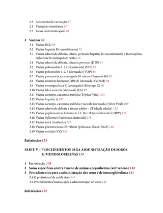 2.3	 Adiamento da vacinação 67
2.4	 Vacinação simultânea 67
2.5	 Falsas contraindicações 68
3	Vacinas 69
3.1	 Vacina BCG 69
3.2	 Vacina hepatite B (recombinante) 73
3.3	 Vacina adsorvida difteria, tétano, pertussis, hepatite B (recombinante) e Haemophilus
influenzae b (conjugada) (Penta) 78
3.4	 Vacina adsorvida difteria, tétano e pertussis (DTP) 81
3.5	 Vacina poliomielite 1, 2 e 3 (inativada) (VIP) 85
3.6	 Vacina poliomielite 1, 2, 3 (atenuada) (VOP) 88
3.7	 Vacina pneumocócica conjugada 10 valente (Pneumo 10) 92
3.8	 Vacina rotavírus humano G1P1[8] (atenuada) (VORH) 94
3.9	 Vacina meningocócica C (conjugada) (Meningo C) 96
3.10	Vacina febre amarela (atenuada) (FA) 99
3.11	Vacina sarampo, caxumba, rubéola (Tríplice Viral) 103
3.12	Vacina hepatite A 107
3.13	Vacina sarampo, caxumba, rubéola e varicela (atenuada) (Tetra Viral) 109
3.14	Vacina adsorvida difteria e tétano adulto – dT (dupla adulto) 112
3.15	Vacina papilomavírus humano 6, 11, 16 e 18 (recombinante) (HPV) 115
3.16	Vacina influenza (fracionada, inativada) 118
3.17	Vacina raiva (inativada) 122
3.18	Vacina pneumocócica 23-valente (polissacarídica) (Pn23) 128
3.19	Vacina varicela (VZ) 130
Referências 133
PARTE V – PROCEDIMENTOS PARA ADMINISTRAÇÃO DE SOROS
		 E IMUNOGLOBULINAS 138
1	Introdução 138
2	 Soros específicos contra veneno de animais peçonhentos (antiveneno) 140
3	 Procedimentos para a administração dos soros e de imunoglobulinas 141
3.1 O profissional de saúde deve 141
3.2 Procedimentos básicos após a administração de soros 142
Referências 152
 