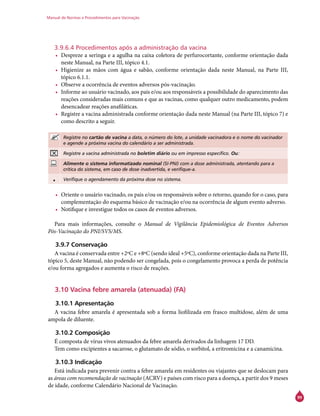 Manual de Normas e Procedimentos para Vacinação
99
3.9.6.4 Procedimentos após a administração da vacina
•	 Despreze a seringa e a agulha na caixa coletora de perfurocortante, conforme orientação dada
neste Manual, na Parte III, tópico 4.1.
•	 Higienize as mãos com água e sabão, conforme orientação dada neste Manual, na Parte III,
tópico 6.1.1.
•	 Observe a ocorrência de eventos adversos pós-vacinação.
•	 Informe ao usuário vacinado, aos pais e/ou aos responsáveis a possibilidade do aparecimento das
reações consideradas mais comuns e que as vacinas, como qualquer outro medicamento, podem
desencadear reações anafiláticas.
•	 Registre a vacina administrada conforme orientação dada neste Manual (na Parte III, tópico 7) e
como descrito a seguir.
Registre no cartão de vacina a data, o número do lote, a unidade vacinadora e o nome do vacinador
e agende a próxima vacina do calendário a ser administrada.
Registre a vacina administrada no boletim diário ou em impresso específico. Ou:
Alimente o sistema informatizado nominal (SI-PNI) com a dose administrada, atentando para a
crítica do sistema, em caso de dose inadvertida, e verifique-a.
• Verifique o agendamento da próxima dose no sistema.
•	 Oriente o usuário vacinado, os pais e/ou os responsáveis sobre o retorno, quando for o caso, para
complementação do esquema básico de vacinação e/ou na ocorrência de algum evento adverso.
•	 Notifique e investigue todos os casos de eventos adversos.
Para mais informações, consulte o Manual de Vigilância Epidemiológica de Eventos Adversos
Pós-Vacinação do PNI/SVS/MS.
3.9.7 Conservação
A vacina é conservada entre +2ºC e +8ºC (sendo ideal +5ºC), conforme orientação dada na Parte III,
tópico 5, deste Manual, não podendo ser congelada, pois o congelamento provoca a perda de potência
e/ou forma agregados e aumenta o risco de reações.
3.10 Vacina febre amarela (atenuada) (FA)
3.10.1 Apresentação
A vacina febre amarela é apresentada sob a forma liofilizada em frasco multidose, além de uma
ampola de diluente.
3.10.2 Composição
É composta de vírus vivos atenuados da febre amarela derivados da linhagem 17 DD.
Tem como excipientes a sacarose, o glutamato de sódio, o sorbitol, a eritromicina e a canamicina.
3.10.3 Indicação
Está indicada para prevenir contra a febre amarela em residentes ou viajantes que se deslocam para
as áreas com recomendação de vacinação (ACRV) e países com risco para a doença, a partir dos 9 meses
de idade, conforme Calendário Nacional de Vacinação.
 