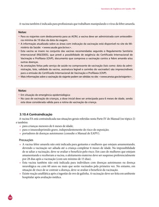 100
Secretaria de Vigilância em Saúde / MS
A vacina também é indicada para profissionais que trabalham manipulando o vírus da febre amarela.
Notas:
•	Para os viajantes com deslocamento para as ACRV, a vacina deve ser administrada com antecedên-
cia mínima de 10 dias da data da viagem.
•	A informação atualizada sobre as áreas com indicação da vacinação está disponível no site do Mi-
nistério da Saúde: <www.saude.gov.br/svs>.
•	Esta vacina se insere no conjunto das vacinas recomendadas segundo o Regulamento Sanitário
Internacional (RSI/2005), que prevê a possibilidade de exigência do Certificado Internacional de
Vacinação e Profilaxia (CIVP), documento que comprova a vacinação contra a febre amarela e/ou
outras doenças.
•	As anotações feitas pelo serviço de saúde no comprovante de vacinação (tais como: data da admi-
nistração, lote, validade da vacina, assinatura legível e carimbo do vacinador) são imprescindíveis
para a emissão do Certificado Internacional de Vacinação e Profilaxia (CIVP).
•	Mais informações sobre a vacinação do viajante podem ser obtidas no site: <www.anvisa.gov.br/viajante>.
Notas:
•	Em situação de emergência epidemiológica:
•	No caso de vacinação de crianças, a dose inicial deve ser antecipada para 6 meses de idade, sendo
esta dose considerada válida para a rotina de vacinação da criança.
3.10.4 Contraindicação
A vacina FA está contraindicada nas situações gerais referidas nesta Parte IV do Manual (no tópico 2)
e também:
•	 para crianças menores de 6 meses de idade;
•	 para o imunodeprimido grave, independentemente do risco de exposição;
•	 portadores de doenças autoimunes (consulte o Manual de EAPV).
Precauções
•	 A vacina febre amarela não está indicada para gestantes e mulheres que estejam amamentando,
devendo a vacinação ser adiada até a criança completar 6 meses de idade. Na impossibilidade
de se adiar a vacinação, deve-se avaliar o benefício pelo risco. Em caso de mulheres que estejam
amamentando e receberam a vacina, o aleitamento materno deve ser suspenso preferencialmente
por 28 dias após a vacinação (com um mínimo de 15 dias).
•	 Esta vacina também não está indicada para indivíduos com doenças autoimunes ou doença
neurológica ou com 60 anos ou mais que serão vacinados pela primeira vez. No entanto, em
situação de risco de se contrair a doença, deve-se avaliar o benefício da vacinação.
•	 Existe reação anafilática após a ingestão de ovo de galinha. A vacinação deve ser feita em ambiente
hospitalar após avaliação médica.
 