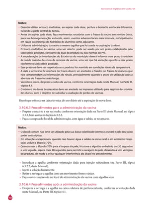102
Secretaria de Vigilância em Saúde / MS
Notas:
•	Quando utilizar o frasco multidose, ao aspirar cada dose, perfure a borracha em locais diferentes,
evitando a parte central da tampa.
•	Antes de aspirar cada dose, faça movimentos rotatórios com o frasco da vacina em sentido único,
para sua homogeneização, evitando, assim, eventos adversos locais mais intensos, principalmente
em razão da presença do hidróxido de alumínio como adjuvante.
•	Utilize na administração da vacina a mesma agulha que foi usada na aspiração da dose.
•	O frasco multidose da vacina, uma vez aberto, pode ser usado por um prazo estabelecido pelo
laboratório produtor, constante da bula do produto ou das normas do PNI.
•	A coordenação de imunizações do Estado ou do município deverá informar esse prazo à unidade
de saúde quando do envio da remessa da vacina, uma vez que há variações quanto a esse prazo
conforme o laboratório produtor.
•	Esse prazo só deve ser respeitado se o produto for mantido em condições ideais de temperatura.
•	A data e o horário de abertura do frasco devem ser anotados e fixados no frasco de maneira que
não comprometam as informações do rótulo, principalmente quando o prazo de utilização após a
abertura do frasco for mais longo.
•	Vencido o prazo, despreze a sobra da vacina, conforme orientação dada neste Manual, na Parte III,
tópico 4.1.
•	O número de doses desprezadas deve ser anotado no impresso utilizado para registro das ativida-
des diárias, com o objetivo de subsidiar a avaliação de perdas de vacinas.
Recoloque o frasco na caixa térmica de uso diário até a aspiração de nova dose.
3.10.6.3 Procedimentos para a administração da vacina
•	 Prepare o usuário a ser vacinado, conforme orientação dada na Parte III deste Manual, no tópico
3.3.3, bem como no tópico 6.3.2.2.
•	 Faça a assepsia do local da administração, com água e sabão, se necessário.
Notas:
•	O álcool comum não deve ser utilizado pela sua baixa volatilidade (demora a secar) e pelo seu baixo
poder antisséptico.
•	Em situações excepcionais, quando não houver água e sabão na zona rural e em ambiente hospi-
talar, utilize o álcool a 70%.
•	Quando usar o álcool a 70% para a limpeza da pele, friccione o algodão embebido por 30 segundos
e, em seguida, espere mais 30 segundos para permitir a secagem da pele, deixando-a sem vestígios
do produto, de modo a evitar qualquer interferência do álcool no procedimento.
•	 Introduza a agulha conforme orientação dada para injeção subcutânea (na Parte III, tópico
6.3.2.2, deste Manual).
•	 Injete a solução lentamente.
•	 Retire a seringa e a agulha com um movimento firme e único.
•	 Faça suave compressão no local de administração da vacina com algodão seco.
3.10.6.4 Procedimentos após a administração da vacina
•	 Despreze a seringa e a agulha na caixa coletora de perfurocortante, conforme orientação dada
neste Manual, na Parte III, tópico 4.1.
 