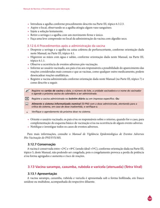 Manual de Normas e Procedimentos para Vacinação
109
•	 Introduza a agulha conforme procedimento descrito na Parte III, tópico 6.3.2.3.
•	 Aspire o local, observando se a agulha atingiu algum vaso sanguíneo.
•	 Injete a solução lentamente.
•	 Retire a seringa e a agulha com um movimento firme e único.
•	 Faça uma leve compressão no local da administração da vacina com algodão seco.
3.12.6.4 Procedimentos após a administração da vacina
•	 Despreze a seringa e a agulha na caixa coletora de perfurocortante, conforme orientação dada
neste Manual, na Parte III, tópico 4.1.
•	 Higienize as mãos com água e sabão, conforme orientação dada neste Manual, na Parte III,
tópico 6.1.1.
•	 Observe a ocorrência de eventos adversos pós-vacinação.
•	 Informe ao usuário vacinado, aos pais e/ou aos responsáveis a possibilidade do aparecimento das
reações consideradas mais comuns e que as vacinas, como qualquer outro medicamento, podem
desencadear reações anafiláticas.
•	 Registre a vacina administrada conforme orientação dada neste Manual (na Parte III, tópico 7) e
como descrito a seguir.
Registre no cartão de vacina a data, o número do lote, a unidade vacinadora e o nome do vacinador
e agende a próxima vacina do calendário a ser administrada.
Registre a vacina administrada no boletim diário ou em impresso específico. Ou:
Alimente o sistema informatizado nominal (SI-PNI) com a dose administrada, atentando para a
crítica do sistema, em caso de dose inadvertida, e verifique-a.
• Verifique o agendamento da próxima dose no sistema.
•	 Oriente o usuário vacinado, os pais e/ou os responsáveis sobre o retorno, quando for o caso, para
complementação do esquema básico de vacinação e/ou na ocorrência de algum evento adverso.
•	 Notifique e investigue todos os casos de eventos adversos.
Para mais informações, consulte o Manual de Vigilância Epidemiológica de Eventos Adversos
Pós-Vacinação do PNI/SVS/MS.
3.12.7 Conservação
A vacina é conservada entre +2ºC e +8ºC (sendo ideal +5ºC), conforme orientação dada na Parte III,
tópico 5, deste Manual, não podendo ser congelada, pois o congelamento provoca a perda de potência
e/ou forma agregados e aumenta o risco de reações.
3.13 Vacina sarampo, caxumba, rubéola e varicela (atenuada) (Tetra Viral)
3.13.1 Apresentação
A vacina sarampo, caxumba, rubéola e varicela é apresentada sob a forma liofilizada, em frasco
unidose ou multidose, acompanhada do respectivo diluente.
 