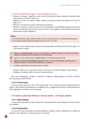 112
Secretaria de Vigilância em Saúde / MS
3.13.6.4 Procedimentos após a administração da vacina
•	 Despreze a seringa e a agulha na caixa coletora de perfurocortante, conforme orientação dada
neste Manual, na Parte III, tópico 4.1.
•	 Higienize as mãos com água e sabão, conforme orientação dada neste Manual, na Parte III,
tópico 6.1.1.
•	 Observe a ocorrência de eventos adversos pós-vacinação.
•	 Informe ao usuário vacinado, aos pais e/ou aos responsáveis a possibilidade do aparecimento das
reações consideradas mais comuns e que as vacinas, como qualquer outro medicamento, podem
desencadear reações anafiláticas.
Notas:
•	Os eventos adversos após a administração da vacina, quando ocorrem, são geralmente benignos.
•	Os vacinados podem apresentar hipertermia entre o 4º e o 12º dia.
•	 Registre a vacina administrada conforme orientação dada neste Manual (na Parte III, tópico 7) e
como descrito a seguir.
Registre no cartão de vacina a data, o número do lote, a unidade vacinadora e o nome do vacinador
e agende a próxima vacina do calendário a ser administrada.
Registre a vacina administrada no boletim diário ou em impresso específico. Ou:
Alimente o sistema informatizado nominal (SI-PNI) com a dose administrada, atentando para a
crítica do sistema, em caso de dose inadvertida, e verifique-a.
• Verifique o agendamento da próxima dose no sistema.
•	 Oriente os pais e/ou os responsáveis sobre o retorno, na ocorrência de algum evento adverso.
•	 Notifique e investigue todos os casos de eventos adversos.
Para mais informações, consulte o Manual de Vigilância Epidemiológica de Eventos Adversos
Pós-Vacinação do PNI/SVS/MS.
3.13.7 Conservação
A vacina é conservada entre +2ºC e +8ºC (sendo ideal +5ºC), conforme orientação dada na Parte III,
tópico 5, deste Manual, não podendo ser congelada, pois o congelamento provoca a perda de potência,
forma agregados e aumenta o risco de reações.
3.14 Vacina adsorvida difteria e tétano adulto – dT (dupla adulto)
3.14.1 Apresentação
A vacina adsorvida difteria e tétano adulto (dT) é apresentada sob a forma líquida em frasco unidose
ou multidose.
3.14.2 Composição
A vacina dT é uma associação dos toxoides diftérico e tetânico, tendo o hidróxido ou o fosfato de
alumínio como adjuvante e o timerosal como conservante.
 