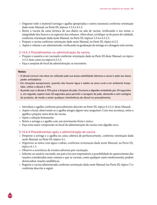 114
Secretaria de Vigilância em Saúde / MS
•	 Organize todo o material (seringa e agulha apropriadas e outros insumos) conforme orientação
dada neste Manual, na Parte III, tópicos 3.3.4 e 6.1.2.
•	 Retire a vacina da caixa térmica de uso diário na sala de vacina, verificando o seu nome, a
integridade dos frascos e os aspectos dos volumes. Além disso, certifique-se do prazo de validade,
conforme orientação dada neste Manual, na Parte III, tópicos 3.3.4 e 6.3.2.3.
•	 Prepare a vacina conforme orientação dada neste Manual, na Parte III, tópico 6.2.2.
•	 Aspire o volume a ser administrado, verificando na graduação da seringa se a dosagem está correta.
3.14.6.3 Procedimentos na administração da vacina
•	 Prepare o usuário a ser vacinado conforme orientação dada na Parte III deste Manual, no tópico
3.3.3, bem como no tópico 6.3.2.3.
•	 Faça a assepsia do local da administração, se necessário.
Notas:
•	O álcool comum não deve ser utilizado pela sua baixa volatilidade (demora a secar) e pelo seu baixo
poder antisséptico.
•	Em situações excepcionais, quando não houver água e sabão na zona rural e em ambiente hospi-
talar, utilize o álcool a 70%.
•	Quando usar o álcool a 70% para a limpeza da pele, friccione o algodão embebido por 30 segundos
e, em seguida, espere mais 30 segundos para permitir a secagem da pele, deixando-a sem vestígios
do produto, de modo a evitar qualquer interferência do álcool no procedimento.
•	 Introduza a agulha conforme procedimento descrito na Parte III, tópico 6.3.2.3, deste Manual.
•	 Aspire o local, observando se a agulha atingiu algum vaso sanguíneo. Caso isso aconteça, retire a
agulha e prepare outra dose da vacina.
•	 Injete a solução lentamente.
•	 Retire a seringa e a agulha com um movimento firme e único.
•	 Faça uma suave compressão no local da administração da vacina com algodão seco.
3.14.6.4 Procedimentos após a administração da vacina
•	 Despreze a seringa e a agulha na caixa coletora de perfurocortante, conforme orientação dada
neste Manual, na Parte III, tópico 4.1.
•	 Higienize as mãos com água e sabão, conforme orientação dada neste Manual, na Parte III,
tópico 6.1.1.
•	 Observe a ocorrência de eventos adversos pós-vacinação.
•	 Informe ao usuário vacinado, aos pais e/ou aos responsáveis a possibilidade do aparecimento das
reações consideradas mais comuns e que as vacinas, como qualquer outro medicamento, podem
desencadear reações anafiláticas.
•	 Registre a vacina administrada conforme orientação dada neste Manual (na Parte III, tópico 7) e
conforme descrito a seguir.
 