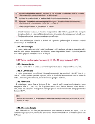 Manual de Normas e Procedimentos para Vacinação
115
Registre no cartão de vacina a data, o número do lote, a unidade vacinadora e o nome do vacinador
e agende a próxima vacina do calendário a ser administrada.
Registre a vacina administrada no boletim diário ou em impresso específico. Ou:
Alimente o sistema informatizado nominal (SI-PNI) com a dose administrada, atentando para a
crítica do sistema, em caso de dose inadvertida, e verifique-a.
• Verifique o agendamento da próxima dose no sistema.
•	 Oriente o usuário vacinado, os pais e/ou os responsáveis sobre o retorno, quando for o caso, para
complementação do esquema básico de vacinação e/ou na ocorrência de algum evento adverso.
•	 Notifique e investigue todos os casos de eventos adversos.
Para mais informações, consulte o Manual de Vigilância Epidemiológica de Eventos Adversos
Pós-Vacinação do PNI/SVS/MS.
3.14.7 Conservação
A vacina é conservada entre +2ºC e +8ºC (sendo ideal +5ºC), conforme orientação dada na Parte III,
tópico 5, deste Manual, não podendo ser congelada, pois o congelamento provoca a perda de potência
e/ou forma agregados e aumenta o risco de reações.
3.15 Vacina papilomavírus humano 6, 11, 16 e 18 (recombinante) (HPV)
3.15.1 Apresentação
A vacina é apresentada na forma de suspensão injetável em frasco-ampola unidose de 0,5 mL.
3.15.2. Composição
A vacina quadrivalente recombinante é inativada, constituída por proteínas L1 do HPV tipos 6, 11,
16 e 18. Contém como excipientes o adjuvante sulfato de hidroxifosfato de alumínio amorfo, cloreto de
sódio, L-histidina, polissorbato 80, borato de sódio e água para injetáveis.
3.15.3 Indicação
É indicada para jovens do sexo feminino de 9 a 13 anos de idade, para a imunização ativa contra
os tipos de HPV 6, 11, 16 e 18, a fim de prevenir contra câncer do colo do útero, vulvar, vaginal e
anal, lesões pré-cancerosas ou displásicas, verrugas genitais e infecções causadas pelo papilomavírus
humano (HPV).
Nota:
•	Informe ao usuário e/ou ao responsável que a vacinação não substitui a rotina de triagem de câncer
do colo do útero.
3.15.4 Contraindicação
Está contraindicada nas situações gerais referidas nesta Parte IV do Manual, no tópico 2. Não há
contraindicação específica para vacina em usuários imunocomprometidos, incluindo doentes com
HIV/aids.
 