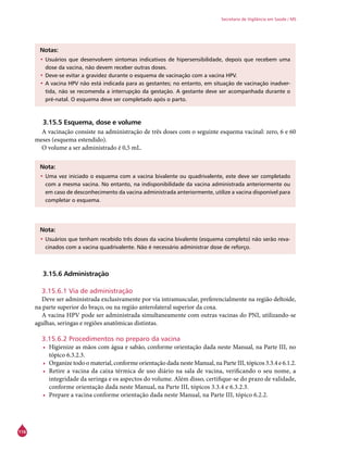 116
Secretaria de Vigilância em Saúde / MS
Notas:
•	Usuários que desenvolvem sintomas indicativos de hipersensibilidade, depois que recebem uma
dose da vacina, não devem receber outras doses.
•	Deve-se evitar a gravidez durante o esquema de vacinação com a vacina HPV.
•	A vacina HPV não está indicada para as gestantes; no entanto, em situação de vacinação inadver-
tida, não se recomenda a interrupção da gestação. A gestante deve ser acompanhada durante o
pré-natal. O esquema deve ser completado após o parto.
3.15.5 Esquema, dose e volume
A vacinação consiste na administração de três doses com o seguinte esquema vacinal: zero, 6 e 60
meses (esquema estendido).
O volume a ser administrado é 0,5 mL.
Nota:
•	Uma vez iniciado o esquema com a vacina bivalente ou quadrivalente, este deve ser completado
com a mesma vacina. No entanto, na indisponibilidade da vacina administrada anteriormente ou
em caso de desconhecimento da vacina administrada anteriormente, utilize a vacina disponível para
completar o esquema.
Nota:
•	Usuários que tenham recebido três doses da vacina bivalente (esquema completo) não serão reva-
cinados com a vacina quadrivalente. Não é necessário administrar dose de reforço.
3.15.6 Administração
3.15.6.1 Via de administração
Deve ser administrada exclusivamente por via intramuscular, preferencialmente na região deltoide,
na parte superior do braço, ou na região anterolateral superior da coxa.
A vacina HPV pode ser administrada simultaneamente com outras vacinas do PNI, utilizando-se
agulhas, seringas e regiões anatômicas distintas.
	
3.15.6.2 Procedimentos no preparo da vacina
•	 Higienize as mãos com água e sabão, conforme orientação dada neste Manual, na Parte III, no
tópico 6.3.2.3.
•	 Organize todo o material, conforme orientação dada neste Manual, na Parte III, tópicos 3.3.4 e 6.1.2.
•	 Retire a vacina da caixa térmica de uso diário na sala de vacina, verificando o seu nome, a
integridade da seringa e os aspectos do volume. Além disso, certifique-se do prazo de validade,
conforme orientação dada neste Manual, na Parte III, tópicos 3.3.4 e 6.3.2.3.
•	 Prepare a vacina conforme orientação dada neste Manual, na Parte III, tópico 6.2.2.
 