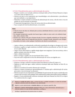 Manual de Normas e Procedimentos para Vacinação
117
3.15.6.3 Procedimentos para a administração da vacina
•	 Prepare o usuário a ser vacinado conforme orientação dada na Parte III deste Manual, no tópico
3.3.3, bem como no tópico 6.3.2.3.
•	 Informe aos pais ou aos responsáveis que imunobiológico será administrado, o procedimento
que será realizado e a sua importância.
•	 Mantenha o usuário sentado no momento da administração da vacina, a fim de evitar o risco de
quedas em caso de síncope (ou desmaio).
•	 É importante homogeneizar o frasco da vacina antes da sua administração.
•	 Faça a assepsia do local da administração, se necessário.
Nota:
•	O álcool comum não deve ser utilizado pela sua baixa volatilidade (demora a secar) e pelo seu baixo
poder antisséptico.
•	Em situações excepcionais, quando não houver água e sabão na zona rural e em ambiente hospi-
talar, utilize o álcool a 70%.
•	Quando usar o álcool a 70% para a limpeza da pele, friccione o algodão embebido por 30 segundos
e, em seguida, espere mais 30 segundos para permitir a secagem da pele, deixando-a sem vestígios
do produto, de modo a evitar qualquer interferência do álcool no procedimento.
•	 Aspire o volume a ser administrado, verificando na graduação da seringa se a dosagem está correta.
•	 Introduza a agulha na região anatômica escolhida conforme procedimento na Parte III, tópico
6.3.2.3, deste Manual.
•	 Aspire o local, observando se a agulha atingiu algum vaso sanguíneo. Caso isso aconteça, retire a
agulha e prepare outra dose da vacina.
•	 Injete a solução lentamente.
•	 Retire a seringa e a agulha com um movimento firme e único.
•	 Faça uma suave compressão no local da administração da vacina com algodão seco.
3.15.6.4 Procedimentos após a administração da vacina
•	 Despreze a seringa, conforme orientação dada neste Manual, na Parte III, tópico 4.1.
•	 Higienize as mãos com água e sabão, conforme orientação dada neste Manual, na Parte III, no
tópico 6.1.1.
•	 Observe a ocorrência de eventos adversos pós-vacinação.
•	 Observe o usuário vacinado por aproximadamente 15 minutos após a administração da vacina,
pois existe o risco de síncope (ou desmaio).
•	 Informeaospaise/ouaosresponsáveisapossibilidadedoaparecimentodasreaçõesconsideradasmais
comunsequeasvacinas,comoqualqueroutromedicamento,podemdesencadearreaçõesanafiláticas.
•	 Registre a vacina administrada conforme orientação dada neste Manual (na Parte III, no tópico
7) e conforme descrito a seguir.
Registre no cartão de vacina a data, o número do lote, a unidade vacinadora e o nome do vacinador
e agende a próxima vacina do calendário a ser administrada.
Registre a vacina administrada no boletim diário ou em impresso específico. Ou:
Alimente o sistema informatizado nominal (SI-PNI) com a dose administrada, atentando para a
crítica do sistema, em caso de dose inadvertida, e verifique-a.
• Verifique o agendamento da próxima dose no sistema.
 