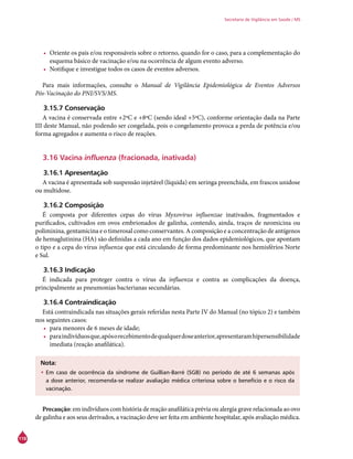 118
Secretaria de Vigilância em Saúde / MS
•	 Oriente os pais e/ou responsáveis sobre o retorno, quando for o caso, para a complementação do
esquema básico de vacinação e/ou na ocorrência de algum evento adverso.
•	 Notifique e investigue todos os casos de eventos adversos.
Para mais informações, consulte o Manual de Vigilância Epidemiológica de Eventos Adversos
Pós-Vacinação do PNI/SVS/MS.
3.15.7 Conservação
A vacina é conservada entre +2ºC e +8ºC (sendo ideal +5ºC), conforme orientação dada na Parte
III deste Manual, não podendo ser congelada, pois o congelamento provoca a perda de potência e/ou
forma agregados e aumenta o risco de reações.
3.16 Vacina influenza (fracionada, inativada)
3.16.1 Apresentação
A vacina é apresentada sob suspensão injetável (líquida) em seringa preenchida, em frascos unidose
ou multidose.
3.16.2 Composição
É composta por diferentes cepas do vírus Myxovirus influenzae inativados, fragmentados e
purificados, cultivados em ovos embrionados de galinha, contendo, ainda, traços de neomicina ou
polimixina, gentamicina e o timerosal como conservantes. A composição e a concentração de antígenos
de hemaglutinina (HA) são definidas a cada ano em função dos dados epidemiológicos, que apontam
o tipo e a cepa do vírus influenza que está circulando de forma predominante nos hemisférios Norte
e Sul.
3.16.3 Indicação
É indicada para proteger contra o vírus da influenza e contra as complicações da doença,
principalmente as pneumonias bacterianas secundárias.
3.16.4 Contraindicação
Está contraindicada nas situações gerais referidas nesta Parte IV do Manual (no tópico 2) e também
nos seguintes casos:
•	 para menores de 6 meses de idade;
•	 paraindivíduosque,apósorecebimentodequalquerdoseanterior,apresentaramhipersensibilidade
imediata (reação anafilática).
Nota:
•	Em caso de ocorrência da síndrome de Guillian-Barré (SGB) no período de até 6 semanas após
a dose anterior, recomenda-se realizar avaliação médica criteriosa sobre o benefício e o risco da
vacinação.
Precaução: em indivíduos com história de reação anafilática prévia ou alergia grave relacionada ao ovo
de galinha e aos seus derivados, a vacinação deve ser feita em ambiente hospitalar, após avaliação médica.
 