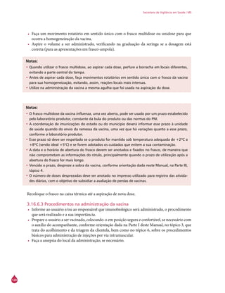120
Secretaria de Vigilância em Saúde / MS
•	 Faça um movimento rotatório em sentido único com o frasco multidose ou unidose para que
ocorra a homogeneização da vacina.
•	 Aspire o volume a ser administrado, verificando na graduação da seringa se a dosagem está
correta (para as apresentações em frasco-ampola).
Notas:
•	Quando utilizar o frasco multidose, ao aspirar cada dose, perfure a borracha em locais diferentes,
evitando a parte central da tampa.
•	Antes de aspirar cada dose, faça movimentos rotatórios em sentido único com o frasco da vacina
para sua homogeneização, evitando, assim, reações locais mais intensas.
•	Utilize na administração da vacina a mesma agulha que foi usada na aspiração da dose.
Notas:
•	O frasco multidose da vacina influenza, uma vez aberto, pode ser usado por um prazo estabelecido
pelo laboratório produtor, constante da bula do produto ou das normas do PNI.
•	A coordenação de imunizações do estado ou do município deverá informar esse prazo à unidade
de saúde quando do envio da remessa da vacina, uma vez que há variações quanto a esse prazo,
conforme o laboratório produtor.
•	Esse prazo só deve ser respeitado se o produto for mantido sob temperatura adequada de +2ºC a
+8ºC (sendo ideal +5°C) e se forem adotados os cuidados que evitem a sua contaminação.
•	A data e o horário de abertura do frasco devem ser anotados e fixados no frasco, de maneira que
não comprometam as informações do rótulo, principalmente quando o prazo de utilização após a
abertura do frasco for mais longo.
•	Vencido o prazo, despreze a sobra da vacina, conforme orientação dada neste Manual, na Parte III,
tópico 4.
•	O número de doses desprezadas deve ser anotado no impresso utilizado para registro das ativida-
des diárias, com o objetivo de subsidiar a avaliação de perdas de vacinas.
Recoloque o frasco na caixa térmica até a aspiração de nova dose.
3.16.6.3 Procedimentos na administração da vacina
•	 Informe ao usuário e/ou ao responsável que imunobiológico será administrado, o procedimento
que será realizado e a sua importância.
•	 Prepare o usuário a ser vacinado, colocando-o em posição segura e confortável, se necessário com
o auxílio do acompanhante, conforme orientação dada na Parte I deste Manual, no tópico 3, que
trata do acolhimento e da triagem da clientela, bem como no tópico 6, sobre os procedimentos
básicos para administração de injeções por via intramuscular.
•	 Faça a assepsia do local da administração, se necessário.
 