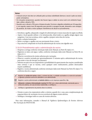 Manual de Normas e Procedimentos para Vacinação
121
Notas:
•	O álcool comum não deve ser utilizado pela sua baixa volatilidade (demora a secar) e pelo seu baixo
poder antisséptico.
•	Em situações excepcionais, quando não houver água e sabão na zona rural e em ambiente hospi-
talar, utilize o álcool a 70%.
•	Quando usar o álcool a 70% para a limpeza da pele, friccione o algodão embebido por 30 segundos
e, em seguida, espere mais 30 segundos para permitir a secagem da pele, deixando-a sem vestígios
do produto, de modo a evitar qualquer interferência do álcool no procedimento.
•	 Introduza a agulha, adequando o ângulo de administração à massa muscular da região escolhida.
•	 Aspire o local quando utilizar a via intramuscular, observando se a agulha atingiu algum vaso
sanguíneo. Caso isso aconteça, retire a agulha e prepare outra dose da vacina.
•	 Injete a solução lentamente.
•	 Retire a seringa e a agulha com um movimento firme e único.
•	 Faça uma leve compressão no local da administração da vacina com algodão seco.
3.16.6.4 Procedimentos após a administração da vacina
•	 Despreze a seringa conforme orientação dada neste Manual, na Parte III, tópico 4.1.
•	 Higienize as mãos com água e sabão, conforme orientação dada neste Manual, na Parte III, no
tópico 6.1.1.
•	 Observe a ocorrência de eventos adversos pós-vacinação.
•	 Observe a usuária vacinada por aproximadamente 15 minutos após a administração da vacina,
pois existe o risco de síncope (ou desmaio).
•	 Informe aos pais e/ou aos responsáveis a possibilidade do aparecimento das reações consideradas
mais comuns e que as vacinas, como qualquer outro medicamento, podem desencadear
reações anafiláticas.
•	 Registre a vacina administrada conforme orientação dada neste Manual (na Parte III, tópico 7) e
conforme descrito a seguir.
Registre no cartão de vacina a data, o número do lote, a unidade vacinadora e o nome do vacinador
e agende a próxima vacina do calendário a ser administrada.
Registre a vacina administrada no boletim diário ou em impresso específico. Ou:
Alimente o sistema informatizado nominal (SI-PNI) com a dose administrada, atentando para a
crítica do sistema, em caso de dose inadvertida, e verifique-a.
• Verifique o agendamento da próxima dose no sistema.
•	 Oriente os pais e/ou responsáveis sobre o retorno, quando for o caso, para complementação do
esquema básico de vacinação e/ou na ocorrência de algum evento adverso.
•	 Notifique e investigue todos os casos de eventos adversos.
Para mais informações, consulte o Manual de Vigilância Epidemiológica de Eventos Adversos
Pós-Vacinação do PNI/SVS/MS.
 