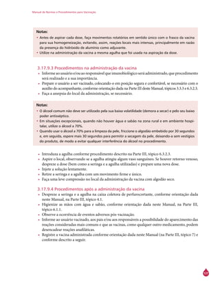 Manual de Normas e Procedimentos para Vacinação
127
Notas:
•	Antes de aspirar cada dose, faça movimentos rotatórios em sentido único com o frasco da vacina
para sua homogeneização, evitando, assim, reações locais mais intensas, principalmente em razão
da presença do hidróxido de alumínio como adjuvante.
•	Utilize na administração da vacina a mesma agulha que foi usada na aspiração da dose.
3.17.9.3 Procedimentos na administração da vacina
•	 Informeaousuárioe/ouaoresponsávelqueimunobiológicoseráadministrado,queprocedimento
será realizado e a sua importância.
•	 Prepare o usuário a ser vacinado, colocando-o em posição segura e confortável, se necessário com o
auxílio do acompanhante, conforme orientação dada na Parte III deste Manual, tópicos 3.3.3 e 6.3.2.3.
•	 Faça a assepsia do local da administração, se necessário.
Notas:
•	O álcool comum não deve ser utilizado pela sua baixa volatilidade (demora a secar) e pelo seu baixo
poder antisséptico.
•	Em situações excepcionais, quando não houver água e sabão na zona rural e em ambiente hospi-
talar, utilize o álcool a 70%.
•	Quando usar o álcool a 70% para a limpeza da pele, friccione o algodão embebido por 30 segundos
e, em seguida, espere mais 30 segundos para permitir a secagem da pele, deixando-a sem vestígios
do produto, de modo a evitar qualquer interferência do álcool no procedimento.
•	 Introduza a agulha conforme procedimento descrito na Parte III, tópico 6.3.2.3.
•	 Aspire o local, observando se a agulha atingiu algum vaso sanguíneo. Se houver retorno venoso,
despreze a dose (bem como a seringa e a agulha utilizadas) e prepare uma nova dose.
•	 Injete a solução lentamente.
•	 Retire a seringa e a agulha com um movimento firme e único.
•	 Faça uma leve compressão no local da administração da vacina com algodão seco.
3.17.9.4 Procedimentos após a administração da vacina
•	 Despreze a seringa e a agulha na caixa coletora de perfurocortante, conforme orientação dada
neste Manual, na Parte III, tópico 4.1.
•	 Higienize as mãos com água e sabão, conforme orientação dada neste Manual, na Parte III,
tópico 6.1.1.
•	 Observe a ocorrência de eventos adversos pós-vacinação.
•	 Informe ao usuário vacinado, aos pais e/ou aos responsáveis a possibilidade do aparecimento das
reações consideradas mais comuns e que as vacinas, como qualquer outro medicamento, podem
desencadear reações anafiláticas.
•	 Registre a vacina administrada conforme orientação dada neste Manual (na Parte III, tópico 7) e
conforme descrito a seguir.
 