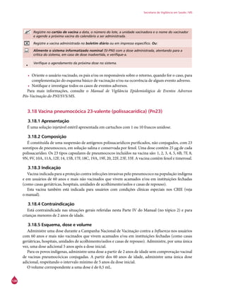 128
Secretaria de Vigilância em Saúde / MS
Registre no cartão de vacina a data, o número do lote, a unidade vacinadora e o nome do vacinador
e agende a próxima vacina do calendário a ser administrada.
Registre a vacina administrada no boletim diário ou em impresso específico. Ou:
Alimente o sistema informatizado nominal (SI-PNI) com a dose administrada, atentando para a
crítica do sistema, em caso de dose inadvertida, e verifique-a.
• Verifique o agendamento da próxima dose no sistema.
•	 Oriente o usuário vacinado, os pais e/ou os responsáveis sobre o retorno, quando for o caso, para
complementação do esquema básico de vacinação e/ou na ocorrência de algum evento adverso.
•	 Notifique e investigue todos os casos de eventos adversos.
Para mais informações, consulte o Manual de Vigilância Epidemiológica de Eventos Adversos
Pós-Vacinação do PNI/SVS/MS.
3.18 Vacina pneumocócica 23-valente (polissacarídica) (Pn23)
3.18.1 Apresentação
É uma solução injetável estéril apresentada em cartuchos com 1 ou 10 frascos unidose.
3.18.2 Composição
É constituída de uma suspensão de antígenos polissacarídicos purificados, não conjugados, com 23
sorotipos de pneumococo, em solução salina e conservada por fenol. Uma dose contém 25 μg de cada
polissacarídeo. Os 23 tipos capsulares de pneumococos incluídos na vacina são: 1, 2, 3, 4, 5, 6B, 7F, 8,
9N, 9V, 10A, 11A, 12F, 14, 15B, 17F, 18C, 19A, 19F, 20, 22F, 23F, 33F. A vacina contém fenol e timerosal.
	
3.18.3 Indicação
Vacina indicada para a proteção contra infecções invasivas pelo pneumococo na população indígena
e em usuários de 60 anos e mais não vacinados que vivem acamados e/ou em instituições fechadas
(como casas geriátricas, hospitais, unidades de acolhimento/asilos e casas de repouso).
Esta vacina também está indicada para usuários com condições clínicas especiais nos CRIE (veja
o manual).
3.18.4 Contraindicação
Está contraindicada nas situações gerais referidas nesta Parte IV do Manual (no tópico 2) e para
crianças menores de 2 anos de idade.
3.18.5 Esquema, dose e volume
Administre uma dose durante a Campanha Nacional de Vacinação contra a Influenza nos usuários
com 60 anos e mais não vacinados que vivem acamados e/ou em instituições fechadas (como casas
geriátricas, hospitais, unidades de acolhimento/asilos e casas de repouso). Administre, por uma única
vez, uma dose adicional 5 anos após a dose inicial.
Para os povos indígenas, administre uma dose a partir de 2 anos de idade sem comprovação vacinal
de vacinas pneumocócicas conjugadas. A partir dos 60 anos de idade, administre uma única dose
adicional, respeitando o intervalo mínimo de 5 anos da dose inicial.
O volume correspondente a uma dose é de 0,5 mL.
 