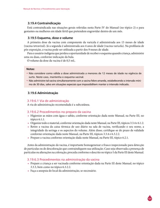 Manual de Normas e Procedimentos para Vacinação
131
3.19.4 Contraindicação
Está contraindicada nas situações gerais referidas nesta Parte IV do Manual (no tópico 2) e para
gestantes ou mulheres em idade fértil que pretendem engravidar dentro de um mês.
3.19.5 Esquema, dose e volume
A primeira dose da vacina com componente da varicela é administrada aos 15 meses de idade
(vacina tetraviral). Já a segunda é administrada aos 4 anos de idade (vacina varicela). Na profilaxia de
pós-exposição, a vacina pode ser utilizada a partir dos 9 meses de idade.
Paraousuárioindígenaqueperdeuaoportunidadedereceberoesquemaquandocriança,administre
uma ou duas, conforme indicação da bula.
O volume da dose da vacina é de 0,5 mL.
Notas:
•	Não considere como válida a dose administrada a menores de 12 meses de idade na vigência de
surto. Neste caso, mantenha o esquema vacinal.
•	Não administre tal vacina simultaneamente com a vacina febre amarela, estabelecendo o intervalo míni-
mo de 30 dias, salvo em situações especiais que impossibilitem manter o intervalo indicado.
3.19.6 Administração
3.19.6.1 Via de administração
A via de administração recomendada é a subcutânea.
3.19.6.2 Procedimentos no preparo da vacina
•	 Higienize as mãos com água e sabão, conforme orientação dada neste Manual, na Parte III, no
tópico 6.1.1.
•	 Organize todo o material, conforme orientação dada neste Manual, na Parte III, tópicos 3.3.4 e 6.1.2.
•	 Retire a vacina da caixa térmica de uso diário na sala de vacina, verificando o seu nome, a
integridade da seringa e os aspectos do volume. Além disso, certifique-se do prazo de validade
conforme orientação dada neste Manual, na Parte III, tópicos 3.3.4 e 6.3.2.2.
•	 Prepare a vacina conforme orientação dada neste Manual, na Parte III, tópico 6.2.1.
Antes da administração da vacina, é importante homogeneizar o frasco inspecionado para detecção
de partículas ou de descoloração que contraindiquem sua utilização. Caso seja observada a presença de
partículasoualteraçõesnacoloração,procedaconformeodescritonotópico5daParteIIIdesteManual.
3.19.6.3 Procedimentos na administração da vacina
•	 Prepare a criança a ser vacinada conforme orientação dada na Parte III deste Manual, no tópico
3.3.3, bem como no tópico 6.3.2.2.
•	 Faça a assepsia do local da administração, se necessário.
 