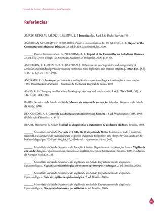 Manual de Normas e Procedimentos para Vacinação
133
Referências
AMATO NETO, V.; BALDY, J. L. S.; SILVA, L. J. Imunizações. 3. ed. São Paulo: Sarvier, 1991.
AMERICAN ACADEMY OF PEDIATRICS. Passive Immunization. In: PICKERING, L. K. Report of the
Committee on Infectious Diseases. 25. ed. [S.l]: GlaxoSmithKlin, 2000.
______. Passive Immunization. In: PICKERING, L. K. Report of the Committee on Infectious Diseases.
27. ed. Elk Grove Village, IL: American Academy of Pediatrics, 2006. p. 55-66.
ANDERSON, E. L.; BELSHE, R. B.; BARTRAN, J. Differences in reactogenicity and antigenicity of
acellular and standard pertussis vaccines combined with diphtheria and tetanus infants. J. Infect Dis., [S.l],
v. 157, n. 4, p. 731-737, 1998.
ANDRADE, J. G. Sarampo: persistência e avaliação da resposta sorológica à vacinação e revacinação.
1985. Dissertação (Mestrado) -- Instituto de Medicina Tropical de Goiás, 1985
ASNES, R. S. Changing needles when drawing up vaccines and medications. Am. J. Dis. Child, [S.l], v.
142, p. 413-414, 1988.
BAHIA. Secretaria de Estado da Saúde. Manual de normas de vacinação. Salvador: Secretaria de Estado
da Saúde, 1999.
BENNENSON, A. S. Controle das doenças transmissíveis no homem. 13. ed. Washington: OMS, 1993.
(Publicação Científica, n. 442).
BRASIL. Ministério da Saúde. Manual de diagnóstico e tratamento de acidentes ofídicos. Brasília, 1989.
______. Ministério da Saúde. Portaria nº 1.946, de 19 de julho de 2010a. Institui, em todo o território
nacional, o calendário de vacinação para os povos indígenas. Disponível em: <http://bvsms.saude.gov.br/
bvs/saudelegis/gm/2010/prt1946_19_07_2010.html>. Acesso em: 10 set. 2012.
______. Ministério da Saúde. Secretaria de Atenção à Saúde. Departamento de Atenção Básica. Vigilância
em saúde: dengue, esquistossomose, hanseníase, malária, tracoma e tuberculose. Brasília, 2007. (Cadernos
de Atenção Básica, n. 21).
______. Ministério da Saúde. Secretaria de Vigilância em Saúde. Departamento de Vigilância
Epidemiológica. Vigilância epidemiológica de eventos adversos pós-vacinação. 2. ed. Brasília, 2008a.
______. Ministério da Saúde. Secretaria de Vigilância em Saúde. Departamento de Vigilância
Epidemiológica. Guia de vigilância epidemiológica. 7. ed. Brasília, 2009a.
______. Ministério da Saúde. Secretaria de Vigilância em Saúde. Departamento de Vigilância
Epidemiológica. Doenças infecciosas e parasitárias. 6. ed. Brasília, 2006a.
 