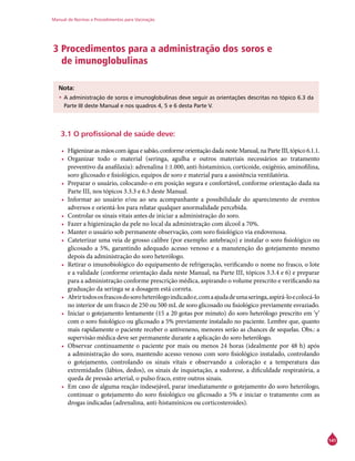 Manual de Normas e Procedimentos para Vacinação
141
3 Procedimentos para a administração dos soros e
de imunoglobulinas
	
Nota:
•	A administração de soros e imunoglobulinas deve seguir as orientações descritas no tópico 6.3 da
Parte III deste Manual e nos quadros 4, 5 e 6 desta Parte V.
3.1 O profissional de saúde deve:
•	 Higienizar as mãos com água e sabão, conforme orientação dada neste Manual, na Parte III, tópico 6.1.1.
•	 Organizar todo o material (seringa, agulha e outros materiais necessários ao tratamento
preventivo da anafilaxia): adrenalina 1:1.000, anti-histamínico, corticoide, oxigênio, aminofilina,
soro glicosado e fisiológico, equipos de soro e material para a assistência ventilatória.
•	 Preparar o usuário, colocando-o em posição segura e confortável, conforme orientação dada na
Parte III, nos tópicos 3.3.3 e 6.3 deste Manual.
•	 Informar ao usuário e/ou ao seu acompanhante a possibilidade do aparecimento de eventos
adversos e orientá-los para relatar qualquer anormalidade percebida.
•	 Controlar os sinais vitais antes de iniciar a administração do soro.
•	 Fazer a higienização da pele no local da administração com álcool a 70%.
•	 Manter o usuário sob permanente observação, com soro fisiológico via endovenosa.
•	 Cateterizar uma veia de grosso calibre (por exemplo: antebraço) e instalar o soro fisiológico ou
glicosado a 5%, garantindo adequado acesso venoso e a manutenção do gotejamento mesmo
depois da administração do soro heterólogo.
•	 Retirar o imunobiológico do equipamento de refrigeração, verificando o nome no frasco, o lote
e a validade (conforme orientação dada neste Manual, na Parte III, tópicos 3.3.4 e 6) e preparar
para a administração conforme prescrição médica, aspirando o volume prescrito e verificando na
graduação da seringa se a dosagem está correta.
•	 Abrirtodososfrascosdosoroheterólogoindicadoe,comaajudadeumaseringa,aspirá-loecolocá-lo
no interior de um frasco de 250 ou 500 mL de soro glicosado ou fisiológico previamente esvaziado.
•	 Iniciar o gotejamento lentamente (15 a 20 gotas por minuto) do soro heterólogo prescrito em ‘y’
com o soro fisiológico ou glicosado a 5% previamente instalado no paciente. Lembre que, quanto
mais rapidamente o paciente receber o antiveneno, menores serão as chances de sequelas. Obs.: a
supervisão médica deve ser permanente durante a aplicação do soro heterólogo.
•	 Observar continuamente o paciente por mais ou menos 24 horas (idealmente por 48 h) após
a administração do soro, mantendo acesso venoso com soro fisiológico instalado, controlando
o gotejamento, controlando os sinais vitais e observando a coloração e a temperatura das
extremidades (lábios, dedos), os sinais de inquietação, a sudorese, a dificuldade respiratória, a
queda de pressão arterial, o pulso fraco, entre outros sinais.
•	 Em caso de alguma reação indesejável, parar imediatamente o gotejamento do soro heterólogo,
continuar o gotejamento do soro fisiológico ou glicosado a 5% e iniciar o tratamento com as
drogas indicadas (adrenalina, anti-histamínicos ou corticosteroides).
 