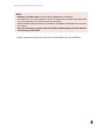 Manual de Normas e Procedimentos para Vacinação
143
Notas:
•	Notifique e investigue todos os eventos adversos graves locais ou sistêmicos:
•		As reações locais e os casos de abscesso e “surtos” de reações locais que podem estar relacionados
com o lote vacinal e/ou erros de técnica (erros de imunização).
•		Eventos sistêmicos não graves devem ser notificados e investigados se detectados acima do espera-
do (“surtos”).
•	Para mais informações, consulte o Manual de Vigilância Epidemiológica de Eventos Adversos
Pós-Vacinação do PNI/SVS/MS.
A seguir, apresentamos quadros descritivos dos soros heterólogos e das imunoglobulinas.
 