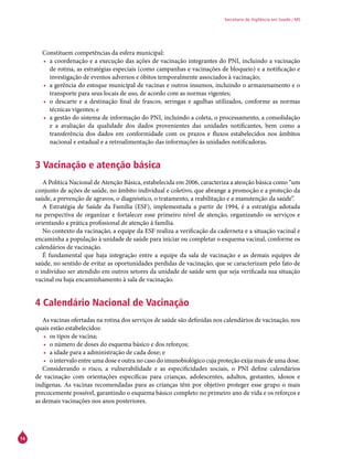 14
Secretaria de Vigilância em Saúde / MS
Constituem competências da esfera municipal:
•	 a coordenação e a execução das ações de vacinação integrantes do PNI, incluindo a vacinação
de rotina, as estratégias especiais (como campanhas e vacinações de bloqueio) e a notificação e
investigação de eventos adversos e óbitos temporalmente associados à vacinação;
•	 a gerência do estoque municipal de vacinas e outros insumos, incluindo o armazenamento e o
transporte para seus locais de uso, de acordo com as normas vigentes;
•	 o descarte e a destinação final de frascos, seringas e agulhas utilizados, conforme as normas
técnicas vigentes; e
•	 a gestão do sistema de informação do PNI, incluindo a coleta, o processamento, a consolidação
e a avaliação da qualidade dos dados provenientes das unidades notificantes, bem como a
transferência dos dados em conformidade com os prazos e fluxos estabelecidos nos âmbitos
nacional e estadual e a retroalimentação das informações às unidades notificadoras.
3 Vacinação e atenção básica
A Política Nacional de Atenção Básica, estabelecida em 2006, caracteriza a atenção básica como “um
conjunto de ações de saúde, no âmbito individual e coletivo, que abrange a promoção e a proteção da
saúde, a prevenção de agravos, o diagnóstico, o tratamento, a reabilitação e a manutenção da saúde”.
A Estratégia de Saúde da Família (ESF), implementada a partir de 1994, é a estratégia adotada
na perspectiva de organizar e fortalecer esse primeiro nível de atenção, organizando os serviços e
orientando a prática profissional de atenção à família.
No contexto da vacinação, a equipe da ESF realiza a verificação da caderneta e a situação vacinal e
encaminha a população à unidade de saúde para iniciar ou completar o esquema vacinal, conforme os
calendários de vacinação.
É fundamental que haja integração entre a equipe da sala de vacinação e as demais equipes de
saúde, no sentido de evitar as oportunidades perdidas de vacinação, que se caracterizam pelo fato de
o indivíduo ser atendido em outros setores da unidade de saúde sem que seja verificada sua situação
vacinal ou haja encaminhamento à sala de vacinação.
4 Calendário Nacional de Vacinação
As vacinas ofertadas na rotina dos serviços de saúde são definidas nos calendários de vacinação, nos
quais estão estabelecidos:
•	 os tipos de vacina;
•	 o número de doses do esquema básico e dos reforços;
•	 a idade para a administração de cada dose; e
•	 o intervalo entre uma dose e outra no caso do imunobiológico cuja proteção exija mais de uma dose.
Considerando o risco, a vulnerabilidade e as especificidades sociais, o PNI define calendários
de vacinação com orientações específicas para crianças, adolescentes, adultos, gestantes, idosos e
indígenas. As vacinas recomendadas para as crianças têm por objetivo proteger esse grupo o mais
precocemente possível, garantindo o esquema básico completo no primeiro ano de vida e os reforços e
as demais vacinações nos anos posteriores.
 