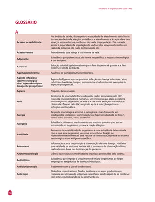 154
Secretaria de Vigilância em Saúde / MS
GLOSSÁRIO
A
Acesso, acessibilidade
No âmbito da saúde, diz respeito à capacidade de atendimento satisfatório
das necessidades de atenção, assistência e atendimento e à capacidade dos
serviços em resolver os problemas de saúde da população. Diz respeito,
ainda, à capacidade da população de usufruir dos serviços oferecidos em
razão da distância, do custo do transporte etc.
Acesso venoso Procedimento que atinge a luz interna da veia.
Adjuvante
Substância que potencializa, de forma inespecífica, a resposta imunológica
a um antígeno.
Aerossol
Solução coloidal (gelatinosa) em que a fase dispersora é gasosa e a fase
dispersa é sólida ou líquida.
Agamaglobulinemia Ausência de gamaglobulina (anticorpos).
Agente infeccioso
(agente etiológico
vivo, agente biológico,
bioagente patogênico)
Agente biológico capaz de produzir infecção ou doença infecciosa. Vírus,
rickéttsias, bactérias, fungos, protozoários e helmintos são exemplos de
espécies patogênicas.
Agravo Prejuízo, dano à saúde.
Aids
Síndrome de imunodeficiência adquirida (aids), provocada pelo HIV
(vírus da imunodeficiência humana), um retrovírus que ataca o sistema
imunológico do organismo. A aids é a fase mais avançada da evolução
clínica da infecção pelo HIV, surgindo ap ós a infecção aguda e a
infecção assintomática.
Alergia
Resposta imunológica anormal e patogênica, mais frequente em
predispostos (atópicos). Manifestações de hipersensibilidade de tipo 1,
como asma, eczema, rinite, anafilaxia.
Alérgeno
Substância, alimento, medicamento ou produto químico que, ao ser
introduzido no organismo, provoca reação alérgica.
Anafilaxia
Aumento da sensibilidade do organismo a uma substância determinada
com a qual esse organismo já esteve em contato. Reação de
hipersensibilidade imediata que resulta da sensibilização prévia do sistema
imunológico a um antígeno específico.
Anamnese
Informação acerca do princípio e da evolução de uma doença. Histórico
que vai desde os sintomas iniciais até o momento da observação clínica,
realizado com base nas lembranças do paciente.
Anatomopatologia Ciência que estuda as modificações orgânicas provocadas pela doença.
Antibiótico
Substância que impede o crescimento de micro-organismos de largo
emprego na terapêutica de doenças infecciosas.
Antibioticoterapia Tratamento com o uso de antibióticos.
Anticorpo
Globulina encontrada em fluidos teciduais e no soro, produzida em
resposta ao estímulo de antígenos específicos, sendo capaz de se combinar
com estes, neutralizando-os ou destruindo-os.
 