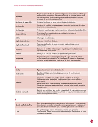 Manual de Normas e Procedimentos para Vacinação
155
Antígeno
Porção ou produto de um agente biológico capaz de estimular a formação
de anticorpos específicos. Toda substância que, ao aparecer em um local
que não a possuía, determina neste uma reação imunológica, como a
produção de um anticorpo específico.
Antígeno de superfície Antígeno localizado na parte externa do agente biológico.
Antissepsia
Conjunto de medidas empregadas para prevenir a proliferação de micro-
organismo em tecidos vivos.
Antitoxinas Anticorpos protetores que inativam proteínas solúveis tóxicas de bactérias.
Área endêmica
Área geográfica na qual está comprovada a transmissão de
determinada doença.
Artrite Inflamação na articulação.
Asplenia anatômica Ausência, inexistência do baço.
Asplenia funcional
Ausência das funções do baço, embora o órgão esteja presente
no organismo.
Assepsia
Conjunto de medidas utilizadas para impedir a penetração de micro-
organismos em áreas estéreis.
Astenia Sensação de cansaço, ausência ou perda da força muscular.
Autóctone
Próprio do lugar ou que se originou naquele lugar. Em saúde, refere-
se à ocorrência de transmissão ou contaminação dentro de um mesmo
território, ou seja, não houve importação de outra área ou região.
B
Bacilo Tipo de bactéria em forma de bastonete.
Bacteremia
Quadro patológico caracterizado pela presença de bactérias vivas
no sangue.
Bactéria
Organismo unicelular que produz grande variedade de doenças,
como tuberculose, meningites, salmoneloses, infecção estafilocócica,
entre outras.
Algumas bactérias são transmitidas diretamente de pessoa a pessoa.
Outras são adquiridas a partir de fontes externas como o meio ambiente
ou os animais.
Bactéria atenuada
Bactéria sem atividade, que perdeu a capacidade de reprodução, mas que
ainda mantém a capacidade imunogênica, ou seja, mantém a capacidade
de induzir resposta imunológica.
C
Cadeia ou Rede de Frio
É um sistema que inclui o armazenamento, o transporte e a manipulação
de vacinas em condições adequadas de refrigeração, desde o laboratório
produtor até o momento em que a vacina é aplicada em um indivíduo.
Caso
Em epidemiologia, pessoa infectada ou doente que apresenta
características clínicas, laboratoriais e epidemiológicas específicas de uma
doença ou um agravo.
 