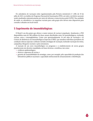 Manual de Normas e Procedimentos para Vacinação
15
Os calendários de vacinação estão regulamentados pela Portaria ministerial nº 1.498, de 19 de
julho de 2013, no âmbito do Programa Nacional de Imunizações (PNI), em todo o território nacional,
sendo atualizados sistematicamente por meio de informes e notas técnicas pela CGPNI. Nas unidades
de saúde, os calendários e os esquemas vacinais para cada grupo-alvo devem estar disponíveis para
consulta e afixados em local visível.
5 Suprimento de imunobiológicos
O Brasil é um dos países que oferece o maior número de vacinas à população. Atualmente, o PNI
disponibiliza mais de 300 milhões de doses anuais distribuídas entre 44 imunobiológicos, incluindo
vacinas, soros e imunoglobulinas. Conta com aproximadamente 34 mil salas de vacinação e 42
Centros de Referência em Imunobiológicos Especiais (Crie), que atendem indivíduos portadores de
condições clínicas especiais e utilizam variadas estratégias de vacinação, incluindo vacinação de rotina,
campanhas, bloqueios vacinais e ações extramuros.
A inserção de um novo imunobiológico no programa e o estabelecimento de novos grupos
populacionais são decisões respaldadas em bases técnicas e científicas, tais como:
•	 evidência epidemiológica;
•	 eficácia e segurança da vacina; e
•	 garantia da sustentabilidade da estratégia, como, por exemplo, pela capacidade de produção dos
laboratórios públicos nacionais e capacidade institucional de armazenamento e distribuição.
 