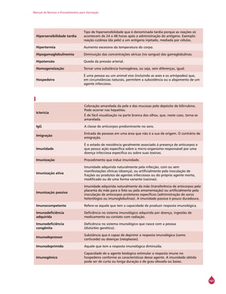 Manual de Normas e Procedimentos para Vacinação
161
Hipersensibilidade tardia
Tipo de hipersensibilidade que é denominada tardia porque as reações só
acontecem de 24 a 48 horas após a administração do antígeno. Exemplo:
reação cutânea (da pele) a um antígeno injetado, mediada por células.
Hipertermia Aumento excessivo da temperatura do corpo.
Hipogamaglobulinemia Diminuição das concentrações séricas (no sangue) das gamaglobulinas.
Hipotensão Queda da pressão arterial.
Homogeneização Tornar uma substância homogênea, ou seja, sem diferenças, igual.
Hospedeiro
É uma pessoa ou um animal vivo (incluindo as aves e os artrópodes) que,
em circunstâncias naturais, permitem a subsistência ou o alojamento de um
agente infeccioso.
I
Icterícia
Coloração amarelada da pele e das mucosas pelo depósito de bilirrubina.
Pode ocorrer nas hepatites.
É de fácil visualização na parte branca dos olhos, que, neste caso, torna-se
amarelada.
IgG A classe de anticorpos predominante no soro.
Imigração
Entrada de pessoas em uma área que não é a sua de origem. O contrário de
emigração.
Imunidade
É o estado de resistência geralmente associado à presença de anticorpos e
que possui ação específica sobre o micro-organismo responsável por uma
doença infecciosa específica ou sobre suas toxinas.
Imunização Procedimento que induz imunidade.
Imunização ativa
Imunidade adquirida naturalmente pela infecção, com ou sem
manifestações clínicas (doença), ou artificialmente pela inoculação de
frações ou produtos de agentes infecciosos ou do próprio agente morto,
modificado ou de uma forma variante (vacinas).
Imunização passiva
Imunidade adquirida naturalmente da mãe (transferência de anticorpos pela
placenta da mãe para o feto ou pela amamentação) ou artificialmente pela
inoculação de anticorpos protetores específicos (administração de soros
heterólogos ou imunoglobulinas). A imunidade passiva é pouco duradoura.
Imunocompetente Refere-se àquele que tem a capacidade de produzir resposta imunológica.
Imunodeficiência
adquirida
Deficiência no sistema imunológico adquirida por doença, ingestão de
medicamento ou contato com radiação.
Imunodeficiência
congênita
Deficiência no sistema imunológico que nasce com a pessoa
(distúrbio genético).
Imunodepressor
Substância que é capaz de deprimir a resposta imunológica (como
corticoide) ou doenças (neoplasias).
Imunodeprimido Aquele que tem a resposta imunológica diminuída.
Imunogênico
Capacidade de o agente biológico estimular a resposta imune no
hospedeiro conforme as características desse agente. A imunidade obtida
pode ser de curta ou longa duração e de grau elevado ou baixo.
 