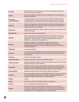 164
Secretaria de Vigilância em Saúde / MS
Parótidas
Glândulas salivares situadas abaixo das orelhas, responsáveis parcialmente
pelo início do processo digestivo.
Plasma
Componente líquido do sangue no qual as células estão em suspensão. É o
sangue sem glóbulos.
Período de
transmissibilidade
É o tempo durante o qual o agente infeccioso pode ser transferido, direta
ou indiretamente, de uma pessoa infectada a outra pessoa, de um animal
infectado ao homem ou de um homem a um animal, inclusive artrópodes.
Petéquia
Cada uma das pequenas manchas vermelhas puntiformes não salientes que
aparecem na pele ou nas mucosas, devidas a hemorragias intradérmicas ou
submucosas; veja o termo púrpura.
Pneumonia
Inflamação dos pulmões, de origem irritativa ou infecciosa, causada por vírus,
fungos ou bactérias.
Polirradiculite Veja o termo síndrome de Guillain-Barré.
Portador
Pessoa ou animal que não apresenta sintomas clinicamente reconhecíveis
de uma determinada doença transmissível ao ser examinado, mas que está
albergando o agente etiológico respectivo, podendo passar para outro
indivíduo (ex.: portador do meningococo C).
Potência
Medida que expressa a quantidade de antígenos presentes por
volume da dose de uma vacina (determinada em teste de controle
laboratorial padronizado) e que tem a capacidade de produzir anticorpos
(proteção individual).
Prednisona Um tipo de corticoide.
Pré-natal
É um conjunto de atividades de atenção à saúde oferecido à mulher durante
a gravidez. Entre tais atividades está a vacinação para prevenir o tétano do
recém-nascido.
Prescrever Indicar como remédio; receitar.
Prescrição médica Indicação (prescrever: indicar como remédio; receitar).
Pressão osmótica
Diferença da pressão existente quando comparada à pressão de duas soluções
(solução osmótica e solução isotônica).
Prevalência
Número de casos clínicos ou de portadores existentes em um determinado
momento em uma comunidade, dando uma ideia estática da ocorrência do
fenômeno. Pode ser expressa em números absolutos ou em coeficientes.
Prematuridade Qualidade de quem nasce antes do tempo; relativo ao prematuro.
Profilaxia
Conjunto de medidas que tem por finalidade prevenir ou atenuar as doenças,
suas complicações e consequências. Quando a profilaxia está baseada no
emprego de medicamentos, trata-se de quimioprofilaxia.
Prurido Coceira.
Punção Procedimento de furar utilizando instrumento apropriado.
Puntura Furo ou picada feita com objeto perfurante.
Púrpura
Aparecimento de manchas vermelhas ou violáceas que não ocasionam
prurido nem desaparecem sob pressão. Quando são pequenas, denominam-
se petéquias. Podem ser decorrentes de um número baixo de plaquetas no
sangue (púrpura trombocitopênica). Veja o termo petéquia.
 