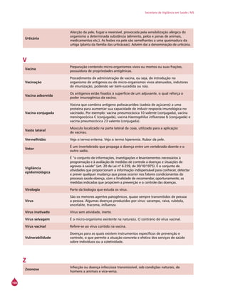 168
Secretaria de Vigilância em Saúde / MS
Urticária
Afecção da pele, fugaz e reversível, provocada pela sensibilização alérgica do
organismo a determinada substância (alimento, pelos e penas de animais,
medicamentos etc.). As lesões na pele são semelhantes a uma queimadura da
urtiga (planta da família das urticáceas). Advém daí a denominação de urticária.
V
Vacina
Preparação contendo micro-organismos vivos ou mortos ou suas frações,
possuidora de propriedades antigênicas.
Vacinação
Procedimento de administração de vacina, ou seja, de introdução no
organismo de antígenos ou de micro-organismos vivos atenuados, indutores
de imunização, podendo ser bem-sucedida ou não.
Vacina adsorvida
Os antígenos estão fixados à superfície de um adjuvante, o qual reforça o
poder imunogênico da vacina.
Vacina conjugada
Vacina que combina antígeno polissacarídeo (cadeia de açúcares) a uma
proteína para aumentar sua capacidade de induzir resposta imunológica no
vacinado. Por exemplo: vacina pneumocócica 10 valente (conjugada), vacina
meningocócica C (conjugada), vacina Haemophilus influenzae b (conjugada) e
vacina pneumocócica 23 valente (conjugada).
Vasto lateral
Músculo localizado na parte lateral da coxa, utilizado para a aplicação
de vacinas.
Vermelhidão Veja o termo eritema. Veja o termo hiperemia. Rubor da pele.
Vetor
É um invertebrado que propaga a doença entre um vertebrado doente e o
outro sadio.
Vigilância
epidemiológica
É “o conjunto de informações, investigações e levantamentos necessários à
programação e à avaliação de medidas de controle a doenças e situações de
agravos à saúde” (art. 20 da Lei nº 6.259, de 30/10/1975). É o conjunto de
atividades que proporcionam a informação indispensável para conhecer, detectar
e prever qualquer mudança que possa ocorrer nos fatores condicionantes do
processo saúde-doença, com a finalidade de recomendar, oportunamente, as
medidas indicadas que propiciem a prevenção e o controle das doenças.
Virologia Parte da biologia que estuda os vírus.
Vírus
São os menores agentes patogênicos, quase sempre transmitidos de pessoa
a pessoa. Algumas doenças produzidas por vírus: sarampo, raiva, rubéola,
encefalite, tracoma, influenza.
Vírus inativado Vírus sem atividade, inerte.
Vírus selvagem É o micro-organismo existente na natureza. O contrário de vírus vacinal.
Vírus vacinal Refere-se ao vírus contido na vacina.
Vulnerabilidade
Doenças para as quais existem instrumentos específicos de prevenção e
controle, o que permite a atuação concreta e efetiva dos serviços de saúde
sobre indivíduos ou a coletividade.
Z
Zoonose
Infecção ou doença infecciosa transmissível, sob condições naturais, de
homens a animais e vice-versa.
 