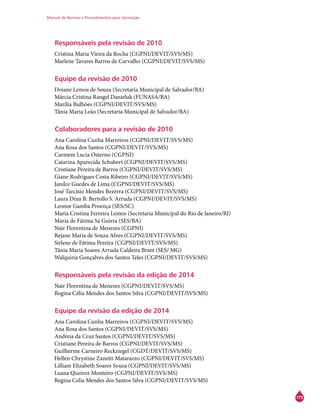 Manual de Normas e Procedimentos para Vacinação
175
Responsáveis pela revisão de 2010
Cristina Maria Vieira da Rocha (CGPNI/DEVIT/SVS/MS)
Marlene Tavares Barros de Carvalho (CGPNI/DEVIT/SVS/MS)
Equipe da revisão de 2010
Doiane Lemos de Souza (Secretaria Municipal de Salvador/BA)
Márcia Cristina Rangel Danieluk (FUNASA/BA)
Marília Bulhões (CGPNI/DEVIT/SVS/MS)
Tânia Maria Leão (Secretaria Municipal de Salvador/BA)
Colaboradores para a revisão de 2010
Ana Carolina Cunha Marreiros (CGPNI/DEVIT/SVS/MS)
Ana Rosa dos Santos (CGPNI/DEVIT/SVS/MS)
Carmem Lucia Osterno (CGPNI)
Catarina Aparecida Schubert (CGPNI/DEVIT/SVS/MS)
Cristiane Pereira de Barros (CGPNI/DEVIT/SVS/MS)
Giane Rodrigues Costa Ribeiro (CGPNI/DEVIT/SVS/MS)
Janilce Guedes de Lima (CGPNI/DEVIT/SVS/MS)
José Tarcísio Mendes Bezerra (CGPNI/DEVIT/SVS/MS)
Laura Dina B. Bertollo S. Arruda (CGPNI/DEVIT/SVS/MS)
Leonor Gamba Proença (SES/SC)
Maria Cristina Ferreira Lemos (Secretaria Municipal do Rio de Janeiro/RJ)
Maria de Fátima Sá Guirra (SES/BA)
Nair Florentina de Menezes (CGPNI)
Rejane Maria de Souza Alves (CGPNI/DEVIT/SVS/MS)
Sirlene de Fátima Pereira (CGPNI/DEVIT/SVS/MS)
Tânia Maria Soares Arruda Caldeira Brant (SES/ MG)
Walquiria Gonçalves dos Santos Teles (CGPNI/DEVIT/SVS/MS)
Responsáveis pela revisão da edição de 2014
Nair Florentina de Menezes (CGPNI/DEVIT/SVS/MS)
Regina Célia Mendes dos Santos Silva (CGPNI/DEVIT/SVS/MS)
Equipe da revisão da edição de 2014
Ana Carolina Cunha Marreiros (CGPNI/DEVIT/SVS/MS)
Ana Rosa dos Santos (CGPNI/DEVIT/SVS/MS)
Andreia da Cruz Santos (CGPNI/DEVIT/SVS/MS)
Cristiane Pereira de Barros (CGPNI/DEVIT/SVS/MS)
Guilherme Carneiro Reckziegel (CGDT/DEVIT/SVS/MS)
Hellen Chrystine Zanetti Matarazzo (CGPNI/DEVIT/SVS/MS)
Lilliam Elizabeth Soares Souza (CGPNI/DEVIT/SVS/MS)
Luana Queiroz Monteiro (CGPNI/DEVIT/SVS/MS)
Regina Celia Mendes dos Santos Silva (CGPNI/DEVIT/SVS/MS)
 