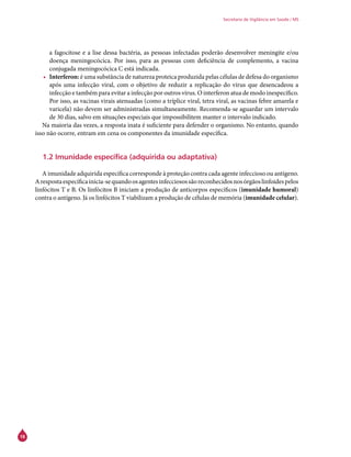 18
Secretaria de Vigilância em Saúde / MS
a fagocitose e a lise dessa bactéria, as pessoas infectadas poderão desenvolver meningite e/ou
doença meningocócica. Por isso, para as pessoas com deficiência de complemento, a vacina
conjugada meningocócica C está indicada.
•	 Interferon: é uma substância de natureza proteica produzida pelas células de defesa do organismo
após uma infecção viral, com o objetivo de reduzir a replicação do vírus que desencadeou a
infecção e também para evitar a infecção por outros vírus. O interferon atua de modo inespecífico.
Por isso, as vacinas virais atenuadas (como a tríplice viral, tetra viral, as vacinas febre amarela e
varicela) não devem ser administradas simultaneamente. Recomenda-se aguardar um intervalo
de 30 dias, salvo em situações especiais que impossibilitem manter o intervalo indicado.
Na maioria das vezes, a resposta inata é suficiente para defender o organismo. No entanto, quando
isso não ocorre, entram em cena os componentes da imunidade específica.
1.2 Imunidade específica (adquirida ou adaptativa)
A imunidade adquirida específica corresponde à proteção contra cada agente infeccioso ou antígeno.
Arespostaespecíficainicia-sequandoosagentesinfecciosossãoreconhecidosnosórgãoslinfoidespelos
linfócitos T e B. Os linfócitos B iniciam a produção de anticorpos específicos (imunidade humoral)
contra o antígeno. Já os linfócitos T viabilizam a produção de células de memória (imunidade celular).
 