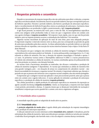 Manual de Normas e Procedimentos para Vacinação
19
2 Respostas primária e secundária
Quando os mecanismos da resposta inespecífica não são suficientes para deter a infecção, a resposta
específicaserádesencadeada.Inicialmente,haveráumperíodoindutivo,fasequecorrespondeàprocura
do linfócito específico. Durante o período indutivo, não haverá a produção de anticorpos específicos.
Após o reconhecimento do linfócito B específico, inicia-se a produção de anticorpos. A primeira classe
de imunoglobulina a ser produzida é a IgM e, posteriormente, a IgG (resposta primária).
A IgG ficará presente, na maioria das vezes, para o resto da vida. As imunoglobulinas específicas
contra esse antígeno serão produzidas todas as vezes em que o organismo entrar em contato com
esse agente etiológico (resposta secundária). Tal resposta é mais rápida, uma vez que não há período
indutivo, pois na resposta primária ocorreu a estimulação dos linfócitos T de memória.
Algumas vacinas necessitam da aplicação de mais de uma dose, para uma adequada proteção.
É importante respeitar o intervalo mínimo entre as doses, pois isso corresponde ao período da queda
de anticorpos produzidos pela dose anterior. As doses administradas no período inferior ao intervalo
mínimo deverão ser repetidas, com exceção da vacina rotavírus humano (veja o tópico 3.8 da Parte IV
deste Manual).
Nas situações em que o antígeno não estimula as células de memória (antígeno T-independente),
a persistência dos anticorpos poderá ser limitada. A vacina polissacarídica meningocócica A e C não
estimula as células de memória. Por isso, a duração da resposta imunológica é limitada a apenas 3
a 5 anos. As primeiras vacinas contra o Haemophilus influenzae b (Hib) e a vacina pneumocócica
23-valente não estimulam as células de memória. As vacinas constituídas apenas de polissacáride têm
uma boa proteção; no entanto, com duração limitada.
As vacinas virais e bacterianas, atenuadas ou inativadas, são eficazes e estimulam a produção de
células de memória (antígenos T-dependente). As vacinas que estimulam as células de memória têm
uma grande vantagem, pois – em situações de atraso no cumprimento do calendário vacinal – não
haverá necessidade de recomeçar o esquema vacinal. No entanto, é importante salientar que, durante o
período em que as pessoas não estiverem com o esquema vacinal completo, elas não estarão protegidas.
É importante que o antígeno vacinal seja aplicado o mais precocemente possível, antes que a pessoa
entre em contato com o agente infeccioso. A vacina aplicada irá estimular a produção de anticorpos
específicos e a produção de células de memória (resposta primária).
Tais células permitirão a rápida produção de anticorpos específicos no momento da exposição ao
agente causador da doença (resposta secundária). Assim, na reexposição, a resposta será mais rápida
e mais potente, prevenindo a doença. A resposta imune que se deseja por intermédio da vacinação é
semelhante à resposta que ocorre quando há o contato com micro-organismo selvagem.
2.1 Imunidade ativa e passiva
A imunidade específica pode ser adquirida de modo ativo ou passivo.
2.1.1 Imunidade ativa
A proteção adquirida de modo ativo é aquela obtida pela estimulação da resposta imunológica
com a produção de anticorpos específicos.
A infecção natural (com ou sem sintomas) confere imunidade ativa, natural e é duradoura, pois há
estimulação das células de memória. Após uma infecção por sarampo, rubéola ou varicela, por exemplo,
o indivíduo ficará protegido, não havendo mais o risco de adquirir a mesma doença novamente.
 