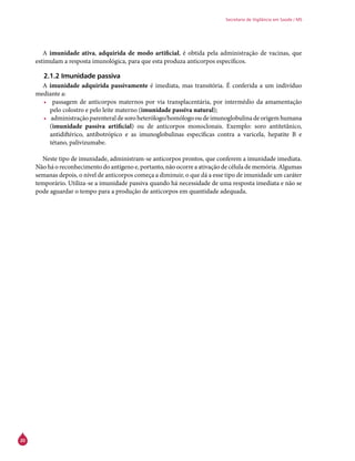 20
Secretaria de Vigilância em Saúde / MS
A imunidade ativa, adquirida de modo artificial, é obtida pela administração de vacinas, que
estimulam a resposta imunológica, para que esta produza anticorpos específicos.
2.1.2 Imunidade passiva
A imunidade adquirida passivamente é imediata, mas transitória. É conferida a um indivíduo
mediante a:
•	 passagem de anticorpos maternos por via transplacentária, por intermédio da amamentação
pelo colostro e pelo leite materno (imunidade passiva natural);
•	 administração parenteral de soro heterólogo/homólogo ou de imunoglobulina de origem humana
(imunidade passiva artificial) ou de anticorpos monoclonais. Exemplo: soro antitetânico,
antidiftérico, antibotrópico e as imunoglobulinas específicas contra a varicela, hepatite B e
tétano, palivizumabe.
Neste tipo de imunidade, administram-se anticorpos prontos, que conferem a imunidade imediata.
Não há o reconhecimento do antígeno e, portanto, não ocorre a ativação de célula de memória. Algumas
semanas depois, o nível de anticorpos começa a diminuir, o que dá a esse tipo de imunidade um caráter
temporário. Utiliza-se a imunidade passiva quando há necessidade de uma resposta imediata e não se
pode aguardar o tempo para a produção de anticorpos em quantidade adequada.
 