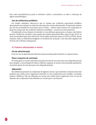 22
Secretaria de Vigilância em Saúde / MS
Para cada imunodeficiência pode-se substituir, indicar, contraindicar ou adiar a indicação de
algum imunobiológico.
Uso de antitérmico profilático
Em estudos realizados, observou-se que as crianças que receberam paracetamol profilático
apresentaram uma redução nos títulos de anticorpos das vacinas administradas. É importante salientar
que não há necessidade de revacinação, pois os títulos – embora sejam menores em comparação ao
grupo de crianças que não receberam antitérmico profilático – estavam em níveis protetores.
Considerando-se essa situação, recomenda-se a sua utilização apenas para as crianças com história
pessoal e familiar de convulsão e para aquelas que tenham apresentado febre maior do que 39,5ºC ou
choro incontrolável após dose anterior de vacina tríplice bacteriana (penta ou DTP ou DTPa). Nessas
situações, indica-se antitérmico/analgésico no momento da vacinação e com intervalos regulares nas
24 horas até as 48 horas subsequentes.
3.2 Fatores relacionados à vacina
Via de administração
O uso de vias de administração diferentes da preconizada poderá interferir na resposta imune.
Dose e esquema de vacinação
De modo geral, as vacinas inativadas necessitam de mais de uma dose para uma adequada proteção
(por exemplo: a vacina hepatite B, tétano e difteria), enquanto as vacinas virais atenuadas, geralmente,
necessitam apenas de uma dose para uma adequada proteção.
Adjuvantes
São substâncias presentes na composição de algumas vacinas e que aumentam a resposta imune dos
produtos que contêm micro-organismos inativados ou seus componentes (por exemplo: os toxoides
tetânico e diftérico). Não são utilizados em vacinas que contêm micro-organismos vivos. Os sais de
alumínio são os adjuvantes mais utilizados em vacinas para o uso humano.
 