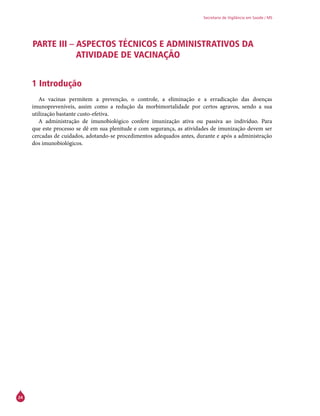 24
Secretaria de Vigilância em Saúde / MS
PARTE III – ASPECTOS TÉCNICOS E ADMINISTRATIVOS DA
ATIVIDADE DE VACINAÇÃO
1 Introdução
As vacinas permitem a prevenção, o controle, a eliminação e a erradicação das doenças
imunopreveníveis, assim como a redução da morbimortalidade por certos agravos, sendo a sua
utilização bastante custo-efetiva.
A administração de imunobiológico confere imunização ativa ou passiva ao indivíduo. Para
que este processo se dê em sua plenitude e com segurança, as atividades de imunização devem ser
cercadas de cuidados, adotando-se procedimentos adequados antes, durante e após a administração
dos imunobiológicos.
 