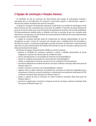 Manual de Normas e Procedimentos para Vacinação
25
2 Equipe de vacinação e funções básicas
As atividades da sala de vacinação são desenvolvidas pela equipe de enfermagem treinada e
capacitada para os procedimentos de manuseio, conservação, preparo e administração, registro e
descarte dos resíduos resultantes das ações de vacinação.
A equipe de vacinação é formada pelo enfermeiro e pelo técnico ou auxiliar de enfermagem, sendo
ideal a presença de dois vacinadores para cada turno de trabalho. O tamanho da equipe depende do
porte do serviço de saúde, bem como do tamanho da população do território sob sua responsabilidade.
Tal dimensionamento também pode ser definido com base na previsão de que um vacinador pode
administrar com segurança cerca de 30 doses de vacinas injetáveis ou 90 doses de vacinas administradas
pela via oral por hora de trabalho.
A equipe de vacinação participa ainda da compreensão da situação epidemiológica da área de
abrangência na qual o serviço de vacinação está inserido, para o estabelecimento de prioridades, a
alocação de recursos e a orientação programática, quando necessário. O enfermeiro é responsável pela
supervisão ou pelo monitoramento do trabalho desenvolvido na sala de vacinação e pelo processo de
educação permanente da equipe.
São funções da equipe responsável pelo trabalho na sala de vacinação:
•	 planejar as atividades de vacinação, monitorar e avaliar o trabalho desenvolvido de forma
integrada ao conjunto das demais ações da unidade de saúde;
•	 prover, periodicamente, as necessidades de material e de imunobiológicos;
•	 manter as condições preconizadas de conservação dos imunobiológicos;
•	 utilizar os equipamentos de forma a preservá-los em condições de funcionamento;
•	 dar destino adequado aos resíduos da sala de vacinação conforme orientação dada nesta parte do
Manual, tópico 4.1;
•	 atender e orientar os usuários com responsabilidade e respeito;
•	 registrar todos os dados referentes às atividades de vacinação nos impressos adequados para a
manutenção, o histórico vacinal do indivíduo e a alimentação dos sistemas de informação do PNI
conforme orientação dada nesta parte do Manual, tópico 7;
•	 manter o arquivo da sala de vacinação em ordem conforme orientação dada nesta parte do
Manual, tópico 7;
•	 promover a organização e monitorar a limpeza da sala de vacinação conforme orientação dada
nesta parte do Manual, tópico 4.2.
 