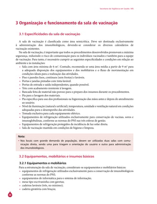 26
Secretaria de Vigilância em Saúde / MS
3 Organização e funcionamento da sala de vacinação
3.1 Especificidades da sala de vacinação
A sala de vacinação é classificada como área semicrítica. Deve ser destinada exclusivamente
à administração dos imunobiológicos, devendo-se considerar os diversos calendários de
vacinação existentes.
Na sala de vacinação, é importante que todos os procedimentos desenvolvidos promovam a máxima
segurança, reduzindo o risco de contaminação para os indivíduos vacinados e também para a equipe
de vacinação. Para tanto, é necessário cumprir as seguintes especificidades e condições em relação ao
ambiente e às instalações:
•	 Sala com área mínima de 6 m2
. Contudo, recomenda-se uma área média a partir de 9 m2
para
a adequada disposição dos equipamentos e dos mobiliários e o fluxo de movimentação em
condições ideais para a realização das atividades.
•	 Piso e paredes lisos, contínuos (sem frestas) e laváveis.
•	 Portas e janelas pintadas com tinta lavável.
•	 Portas de entrada e saída independentes, quando possível.
•	 Teto com acabamento resistente à lavagem.
•	 Bancada feita de material não poroso para o preparo dos insumos durante os procedimentos.
•	 Pia para a lavagem dos materiais.
•	 Pia específica para uso dos profissionais na higienização das mãos antes e depois do atendimento
ao usuário.
•	 Nível de iluminação (natural e artificial), temperatura, umidade e ventilação natural em condições
adequadas para o desempenho das atividades.
•	 Tomada exclusiva para cada equipamento elétrico.
•	 Equipamentos de refrigeração utilizados exclusivamente para conservação de vacinas, soros e
imunoglobulinas, conforme as normas do PNI nas três esferas de gestão.
•	 Equipamentos de refrigeração protegidos da incidência de luz solar direta.
•	 Sala de vacinação mantida em condições de higiene e limpeza.
Nota:
•	Nos locais com grande demanda de população, devem ser utilizadas duas salas com comu-
nicação direta, sendo uma para triagem e orientação do usuário e outra para administração
dos imunobiológicos.
3.2 Equipamentos, mobiliários e insumos básicos
3.2.1 Equipamentos e mobiliários
Para a estruturação da sala de vacinação, consideram-se equipamentos e mobiliários básicos:
•	 equipamentos de refrigeração utilizados exclusivamente para a conservação de imunobiológicos
conforme as normas do PNI;
•	 equipamentos de informática para o sistema de informação;
•	 mesa tipo escrivaninha com gavetas;
•	 cadeiras laváveis (três, no mínimo);
•	 cadeira giratória com braços;
 