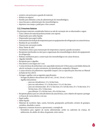 Manual de Normas e Procedimentos para Vacinação
27
•	 armário com porta para a guarda de material;
•	 fichário ou arquivo;
•	 biombo para delimitar a área de administração do imunobiológico;
•	 maca fixa para a administração dos imunobiológicos;
•	 depósitos com tampa e pedal para o lixo comum.
3.2.2 Insumos básicos
Os principais materiais considerados básicos na sala de vacinação são os relacionados a seguir.
•	 Caixa coletora de material perfurocortante com suporte.
•	 Dispensador para sabão líquido.
•	 Dispensador para papel-toalha.
•	 Instrumentosdemediçãodetemperaturaparaosequipamentosderefrigeraçãoeascaixastérmicas.
•	 Bandeja de aço inoxidável.
•	 Tesoura reta com ponta romba.
•	 Pinça “dente de rato”.
•	 Termômetro clínico para mensuração da temperatura corporal, quando necessário.
•	 Recipientes (perfurados ou não) para a organização dos imunobiológicos dentro do equipamento
de refrigeração.
•	 Bobinas reutilizáveis para a conservação dos imunobiológicos em caixas térmicas.
•	 Algodão hidrófilo.
•	 Recipiente para o algodão.
•	 Fita adesiva (com largura de 5 cm).
•	 3 caixas térmicas de poliuretano com capacidade mínima de 12 litros para as atividades diárias da
sala de vacinação e as ações extramuros, de intensificação, campanha e bloqueio.
•	 2 caixas térmicas de poliestireno expandido (isopor) com as especificações descritas no Manual
de Rede de Frio (2013).
•	 Seringas e agulhas com as seguintes especificações:
-- Seringas de plástico descartáveis (de 0,5 mL, 1,0 mL, 3,0 mL e 5,0 mL);
-- Agulhas descartáveis:
›› para uso intradérmico: 13 x 3,8 dec/mm;
›› para uso subcutâneo: 13 x 3,8 dec/mm e 13 x 4,5 dec/mm;
›› para uso intramuscular: 20 x 5,5 dec/mm; 25 x 6,0 dec/mm; 25 x 7,0 dec/mm; 25 x
8,0 dec/mm e 30 x 7,0 dec/mm;
›› para diluição: 25 x 8,0 dec/mm e 30 x 8,0 dec/mm.
•	 Recipiente plástico para ser colocado dentro da caixa térmica, com o objetivo de separar e proteger
os frascos de vacina abertos e em uso.
•	 Papel-toalha.
•	 Sabão líquido.
•	 Materiais de escritório: lápis, caneta, borracha, grampeador, perfurador, extrator de grampos,
carimbos, almofada e outros.
•	 Impressos e manuais técnicos e operacionais, a exemplo de:
-- formulários para registro da vacina administrada: cartão ou caderneta da criança, do
adolescente, do adulto, do idoso, da gestante, entre outros;
 