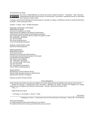 2014 Ministério da Saúde.
Esta obra é disponibilizada nos termos da Licença Creative Commons – Atribuição – Não Comercial –
Compartilhamento pela mesma licença 4.0 Internacional. É permitida a reprodução parcial ou total desta
obra, desde que citada a fonte.
A coleção institucional do Ministério da Saúde pode ser acessada, na íntegra, na Biblioteca Virtual em Saúde do Ministério
da Saúde: <www.saude.gov.br/bvs>.
Tiragem: 1ª edição – 2014 – 40.000 exemplares
Elaboração, distribuição e informações:
MINISTÉRIO DA SAÚDE
Secretaria de Vigilância em Saúde
Departamento de Vigilância das Doenças Transmissíveis
Coordenação-Geral do Programa Nacional de Imunizações
Setor Comercial Sul, Quadra 4, bloco A, Edifício Principal, 4º andar
CEP: 70304-000 – Brasília/DF
Tel.: (61) 3213-8296
Site: www.saude.gov.br/svs
E-mail: pni.gestao@saude.gov.br
Produção, projeto gráfico e capa:
Núcleo de Comunicação/SVS
Editora responsável:
MINISTÉRIO DA SAÚDE
Secretaria-Executiva
Subsecretaria de Assuntos Administrativos
Coordenação-Geral de Documentação e Informação
Coordenação de Gestão Editorial
SIA, Trecho 4, lotes 540/610
CEP: 71200-040 – Brasília/DF
Tels.: (61) 3315-7790 / 3315-7794
Fax: (61) 3233-9558
Site: http://editora.saude.gov.br
E-mail: editora.ms@saude.gov.br
Equipe editorial:
Normalização: Francisca Martins Pereira
Revisão: Paulo Henrique de Castro e Khamila Silva
Diagramação: Marcelo S. Rodrigues
Impresso no Brasil / Printed in Brazil
Ficha Catalográfica
Brasil. Ministério da Saúde. Secretaria de Vigilância em Saúde. Departamento de Vigilância das Doenças Transmissíveis.
Manual de Normas e Procedimentos para Vacinação / Ministério da Saúde, Secretaria de Vigilância em Saúde,
Departamento de Vigilância das Doenças Transmissíveis. – Brasília : Ministério da Saúde, 2014.
176 p. : il.
ISBN 978-85-334-2164-6
1. Vacinação. 2. Imunização. 3. Vacina. I. Título.
CDU 616.47
Catalogação na fonte – Coordenação-Geral de Documentação e Informação – Editora MS – OS 2014/0170
Títulos para indexação:
Em inglês: Manual of rules and procedures for vaccination
Em espanhol: Manual de normas y procedimientos para vacunación
 